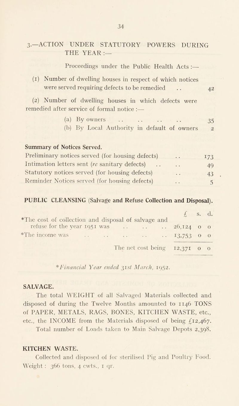 3.—ACTION UNDER STATUTORY POWERS DURING THE YEAR Proceedings under the Public Health Acts :—■ (i) Number of dwelling houses in respect of which notices were served requiring defects to be remedied . . 42 (2) Number of dwelling houses in which defects were remedied after service of formal notice :— (a) By owners . . . . . . . . 35 (b) By Local Authority in default of owners 2 Summary of Notices Served. Preliminary notices served (for housing defects) . . 173 Intimation letters sent (re sanitary defects) . . . . 49 Statutory notices served (for housing defects) . . 43 Reminder Notices served (for housing defects) . . 5 PUBLIC CLEANSING (Salvage and Refuse Collection and Disposal). £ s. d. *The cost of collection and disposal of salvage and refuse for the year 1951 was . . . . . . 26,124 o o *The income was . . . . . . . . . . 13,753 0 0 The net cost being 12,371 o o * Financial Year ended 31 st March, 1952. SALVAGE. The total WEIGHT of all Salvaged Materials collected and disposed of during the Twelve Months amounted to 1146 TONS of PAPER, METALS, RAGS, BONES, KITCHEN WASTE, etc., etc., the INCOME from the Materials disposed of being £12,467. Total number of Loads taken to Main Salvage Depots 2,398. KITCHEN WASTE. Collected and disposed of for sterilised Pig and Poultry Food. Weight : 366 tons, 4 cwts., 1 qr.