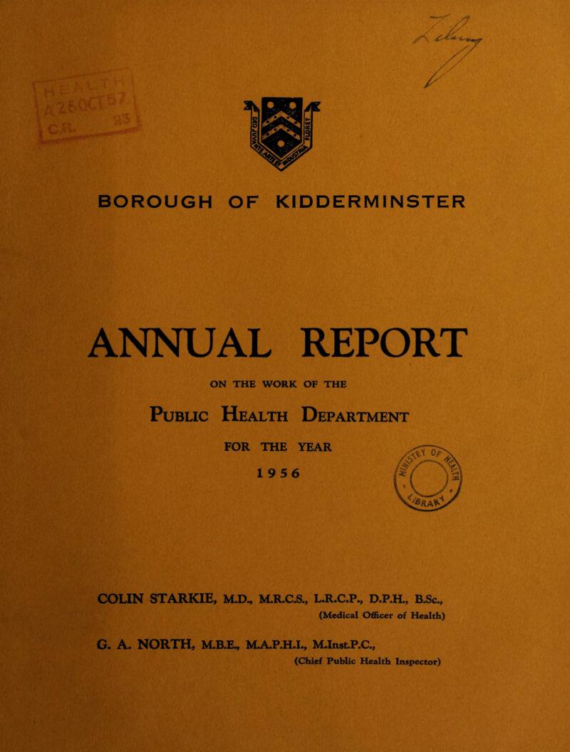 BOROUGH OF KIDDERMINSTER ANNUAL REPORT ON THE WORK OF THE Public Health Department FOR THE YEAR 1956 COLIN STARKIE, M.D^ M.RC^., L.R.C.P., B^c., (Medical Officer of Health) G. A. NORTH, M.B.E^ MA.P.HJ^ M.In8t.P.C., (Chief Public Health Inspector)
