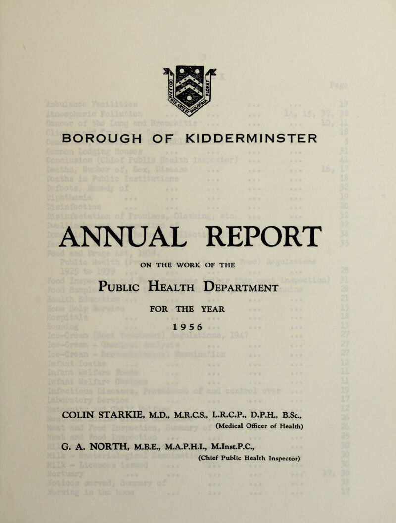 BOROUGH OF KIDDERMINSTER ANNUAL REPORT ON THE WORK OF THE Public Health Department FOR THE YEAR 1956 COLIN STARKIE, M.D., M.RC.S., L.R»C.P., D.P.H., B.Sc„ (Medical Officer of Health) G. A. NORTH, M.B.E., MAP.H.I., M.In8t.P.C., (Chief Public Health Inspector)