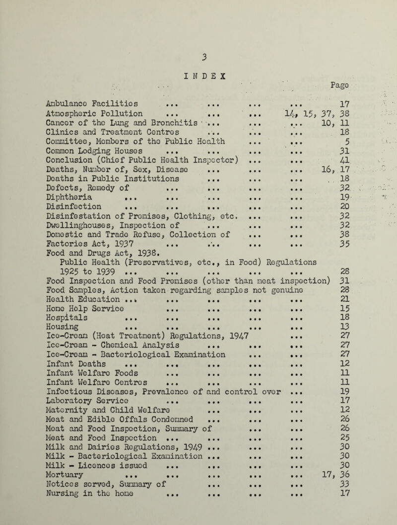 INDEX Page 16, Anbulanco Facilities ... Atnospheric Pollution ... ... ... 1/;., 15, Cancer of the Lung and Bronchitis ... Clinics and Treatment Centres Committee, Members of the Public Health Common Lodging Houses ... ... Conclusion (Chief Public Health Inspector) Deaths, Number of. Sex, Disease Deaths in Public Institutions Defects, Remedy of ... ... Diphtheria ... ... ... Disinfection ... ... ... Disinfestation of Premises, Clothing, etc. Dwollinghouses, Inspection of ... Domestic and Trade Refuse, Collection of Factories Act, 1937 ... . Food and Drugs Act, 1938. Public Health (Preservatives, etc., in Food) Regulations 1925 to 1939 ... ... ... ... Food Inspection and Food Premises (other than meat inspection) Food Samples, Action taken regarding samples not genuine Health Education ..w ... ... Home Help Service ... ... Hospitals ... ... ... Housing ... ... ... Ice-Cream (Heat Treatment) Regulations, 1947 Ice-Cream - Chemical Analysis ... Ice-Cream - Bacteriological Examination Infant Deaths ... ... ... Infant Welfare Foods ... ... Infant Welfare Centres ... ... Infectious Diseases, Prevalence of and control over Laboratory Service ... ... Maternity and Child Welfare Meat and Edible Offals Condemned ... Moat and Food Inspection, Summary of Meat and Food Inspection ... ... Milk and Dairies Regulations, 1949 ... Milk - Bacteriological Examination ... Milk - Licences issued ... ... Mortuary ... ... ... Notices served. Summary of ... Nursing in the homo ... ... 17 37, 38 10, 11 18 5 31 41 17 18 32 19 20 32 32 38 35 28 31 28 21 15 18 13 27 27 27 12 11 11 19 17 12 26 26 25 30 30 30 17, 36 33 17