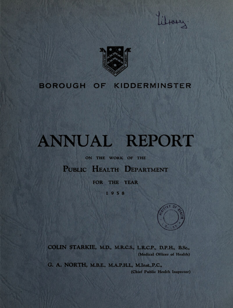 BOROUGH OF KIDDERMINSTER ANNUAL REPORT ON THE WORK OF THE Public Health Department FOR THE YEAR 19 5 8 COLIN STARKIE, M.D., M.R.C.S., L.R.C.P., D.P.H., B.Sc., (Medical Officer of Health) G. A. NORTH, M.B.E., M.A.P.H.L, MInst.,P.C., (Chief Public Health Inspector)