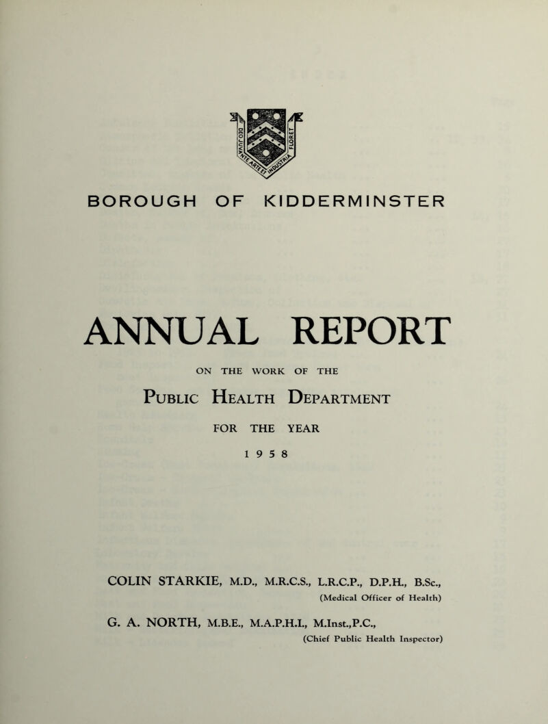 BOROUGH OF KIDDERMINSTER ANNUAL REPORT ON THE WORK OF THE Public Health Department FOR THE YEAR 19 5 8 COLIN STARKIE, M.D., M.R.C.S., L.R.C.P., D.P.H., B.Sc., (Medical Officer of Health) G. A. NORTH, M.B.E., M.A.P.H.I., M.Inst.,P.C., (Chief Public Health Inspector)