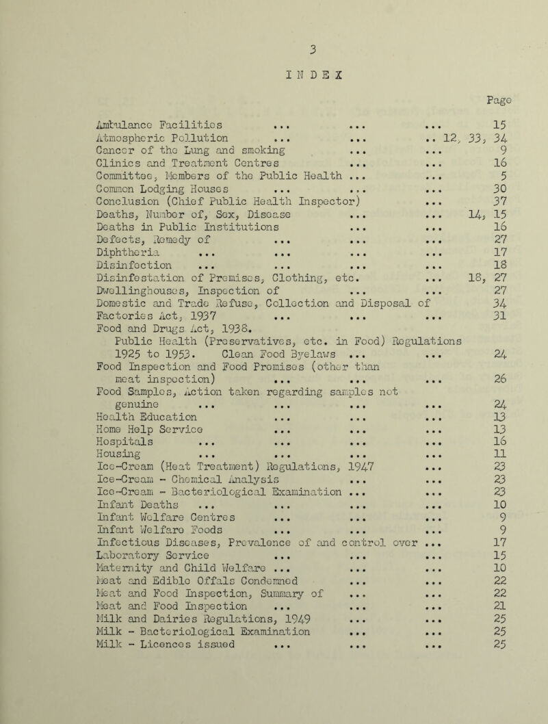 INDEX Pago Ambulance Facilities Atmospheric Pollution Cancer of the Lung and smoking Clinics and Treatment Centres Committee, Members of the Public Health Common Lodging Houses ... Conclusion (Chief Public Health Inspector) Deaths., Number of, Sex, Disease Deaths in Public Institutions Defects, Remedy of ... Diphtheria ... ... Disinfection ... ... Disinfestation of Premises, Clothing, et Dwellingnouses, Inspection of Factories Act, 1937 Food and Drugs Act, 1938., Public Health (preservatives, etc. in 1925 to 1953. Clean Food Byelaws Food Inspection and Food Promises (other meat inspection) ... Food Samples, Action taken regarding san: genuine Health Education Home Help Service Hospitals Housing Ice-Cream (Heat Treatment) Regulations, Ice-Cream - Chemical Analysis Ice-Cream - Bacteriological Examination Infant Deaths ... ... Infant Welfare Centres ... Infant Welfare Foods ... Infectious Diseases, Prevalence of and c Laboratory Service Maternity and Child Welfare ... Meat and Edible Offals Condemned Meat and Food Inspection, Summary of Meat and Food Inspection Milk and Dairies Regulations, 1949 Milk - Bacteriological Examination Milk - Licences issued ... 15 12, 33, 34 9 16 5 30 37 14, 15 16 27 17 18 18, 27 27 d Disposal of 34 • • • • • • 31 Food) Regulations • • • • • • 24 than • • • • • • 26 .pies not • * 1 • * • 24 • • • • • • 13 t f • • • • 13 • • • • • • 16 • • • • • • 11 1947 • • • 23 ■ • • • • • 23 • • • • • • 23 • • • • • • 10 • • • • • • 9 • • • • t • 9 ontrol 0 0 4 • • • 17 • • • • « • 15 • • • • ♦ • 10 • • • • • • 22 • • • • • • 22 • • • • • • 21 • • • • • • 25 • • • • • • 25 • • • • * • 25