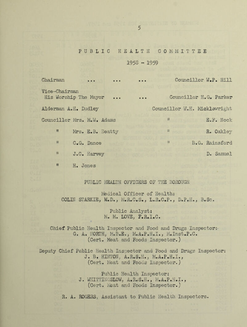 PUBLIC HEALTH COMMITTEE 1958 ~ 1959 Chairman ... Vice-Chairman His Worship The Mayor Alderman A.H. Dudley Councillor Mrs. M.W. Adams 11 Mrs. E.B. Beatty C.G. Dance 11 J.C. Harvey ” H. Jones Councillor W.P. Hill Councillor H.G. Parker Councillor W.H. Micklawright 51 E.F. Nock !l R. Oakley !l B.G. Rainsford D. Samuel PUBLIC HEALTH OFFICERS OF THE BOROUGH Medical Officer of Healths COLIN STARKIE, M.D., M.R.C.S., L.R.C.P., D.P.H., B.Sc. Public Analyst: M. M. LOVE, F.R.I.C. Chief Public Health Inspector and Food and Drugs Inspectors G. A. NORTH, M.B.E., M.A.P.H.i., M.Inst.P.C. (Cert. Meat and Foods Inspector.) Deputy Chief Public Health Inspector and Food and Drugs Inspectors J. B, HINTON, A.R.S.H., M.A.P.H.I., (Cert. Meat and Foods Inspector.) Public Health Inspectors J. WHITTINGSLOW, A.R.S.H., M.A.P.H.I., (Cert. Meat and Foods Inspector.) R. A. ROGERS, Assistant to Public Health Inspectors.