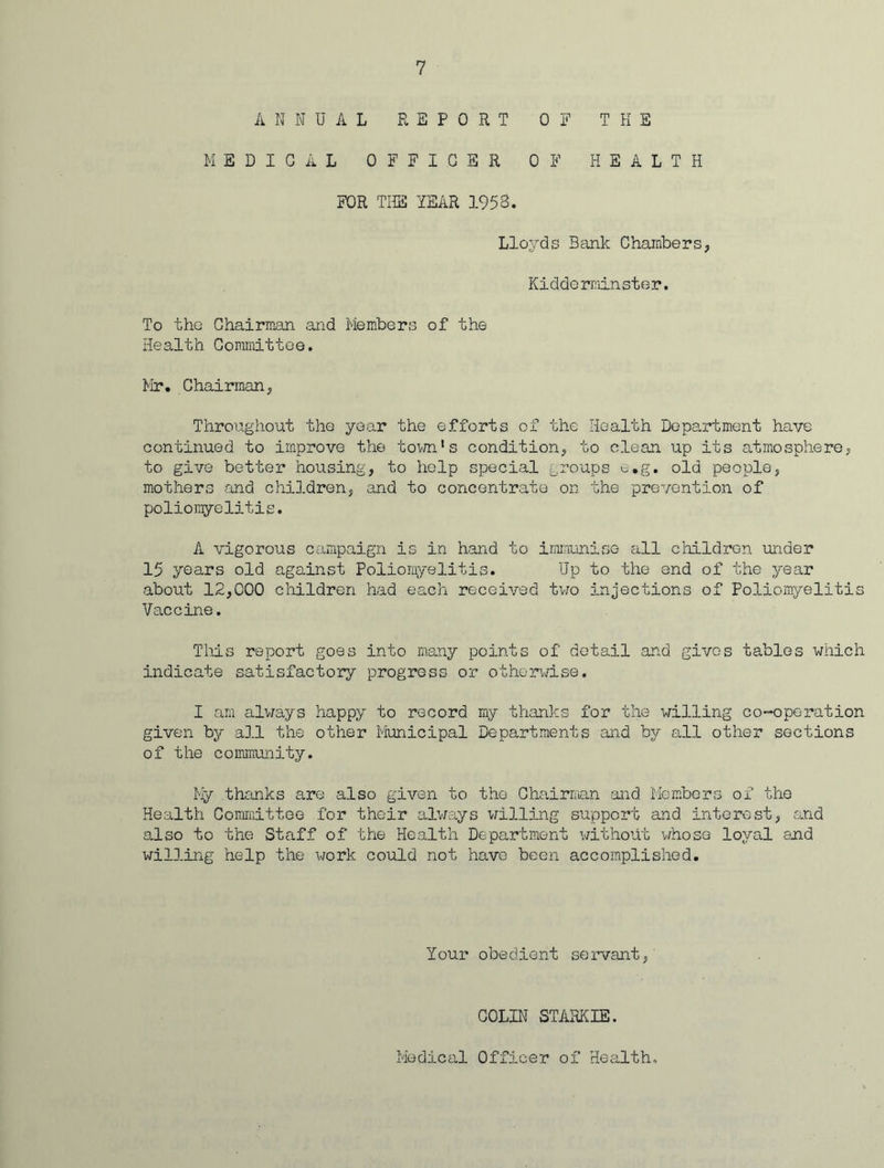 ANNUAL REPORT OF THE MEDICAL OFFICER OF HEALTH FOR THE YEAR 1953. Lloyds Bank Chambers, Kidderminster. To the Chairman and Members of the Health Co mini 11 o e. Mr. Chairman, Throughout the year the efforts of the Health Department have continued to improve the town1s condition, to clean up its atmosphere, to give better housing, to help special groups e.g. old people, mothers and children, and to concentrate on the prevention of poliomyelitis. A vigorous campaign is in hand to immunise all children under 15 years old against Poliomyelitis. Up to the and of the year about 12,000 children had each received two injections of Poliomyelitis Vaccine. This report goes into many points of detail and gives tables which indicate satisfactory progress or otherwise. I am always happy to record my thanks for the willing co-opc-ration given by all the other Municipal Departments and by all other sections of the community. My thanks are also given to the Chairman and Members of the Health Committee for their always willing support and interest, and also to the Staff of the Health Department without whose loyal and willing help the work could not have been accomplished. Your obedient servant, COLIN STARK IE. Medical Officer of Health,
