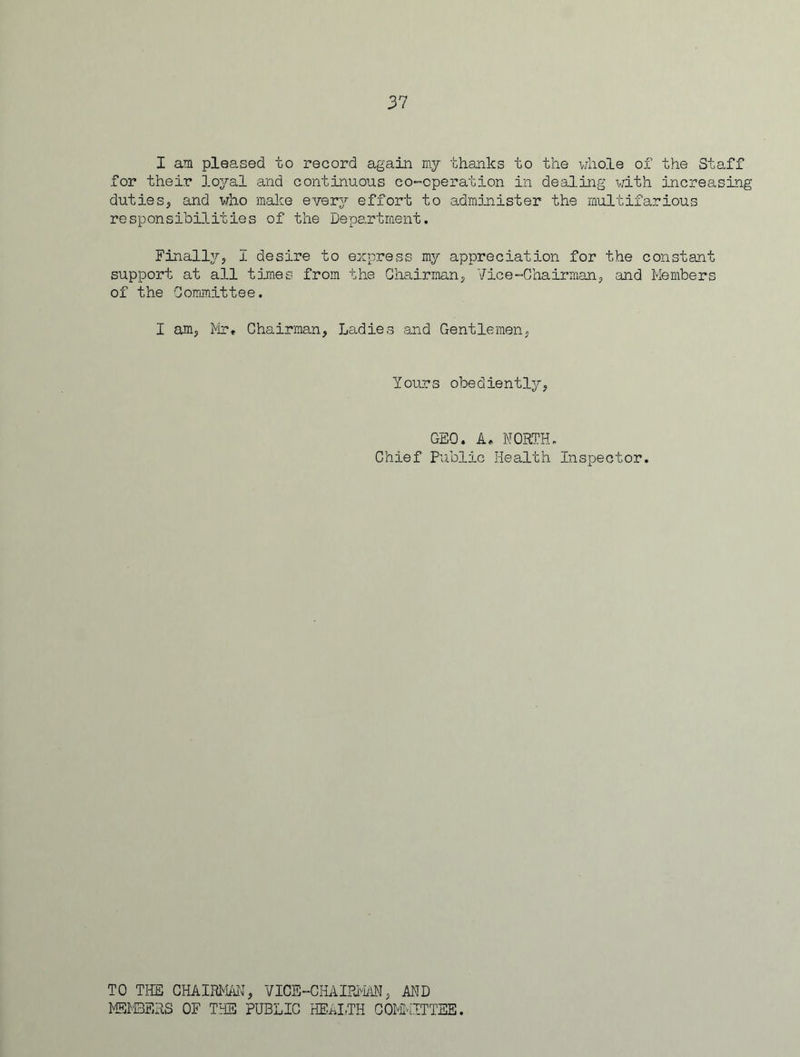 I am pleased to record again my thanks to the whole of the Staff for their loyal and continuous co-operation in dealing with increasing duties, and who make every effort to administer the multifarious responsibilities of the Department. Finally, I desire to express my appreciation for the constant support at all times from the Chairman, Vice-Chairman, and Members of the Committee. I am, Mr. Chairman, Ladies and Gentlemen, Yours obediently, GEO. A. NORTH. Chief Public Health Inspector. TO THE CHAIRMAN, VICE-CHAIRMAf, AND MEMBERS OF THE PUBLIC HEALTH COMMITTEE.