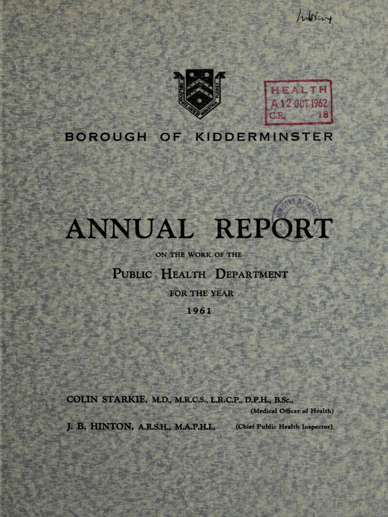 BOROUGH OF KIDDERMINSTER ANNUAL REPORT ON THE WORK OF THE Public Health Department FOR THE YEAR 1961 COLIN STARKIE, M.D., M.R.C.S., LJUC.P., D.P.H., B.Sc., (Medical Officer of Health)
