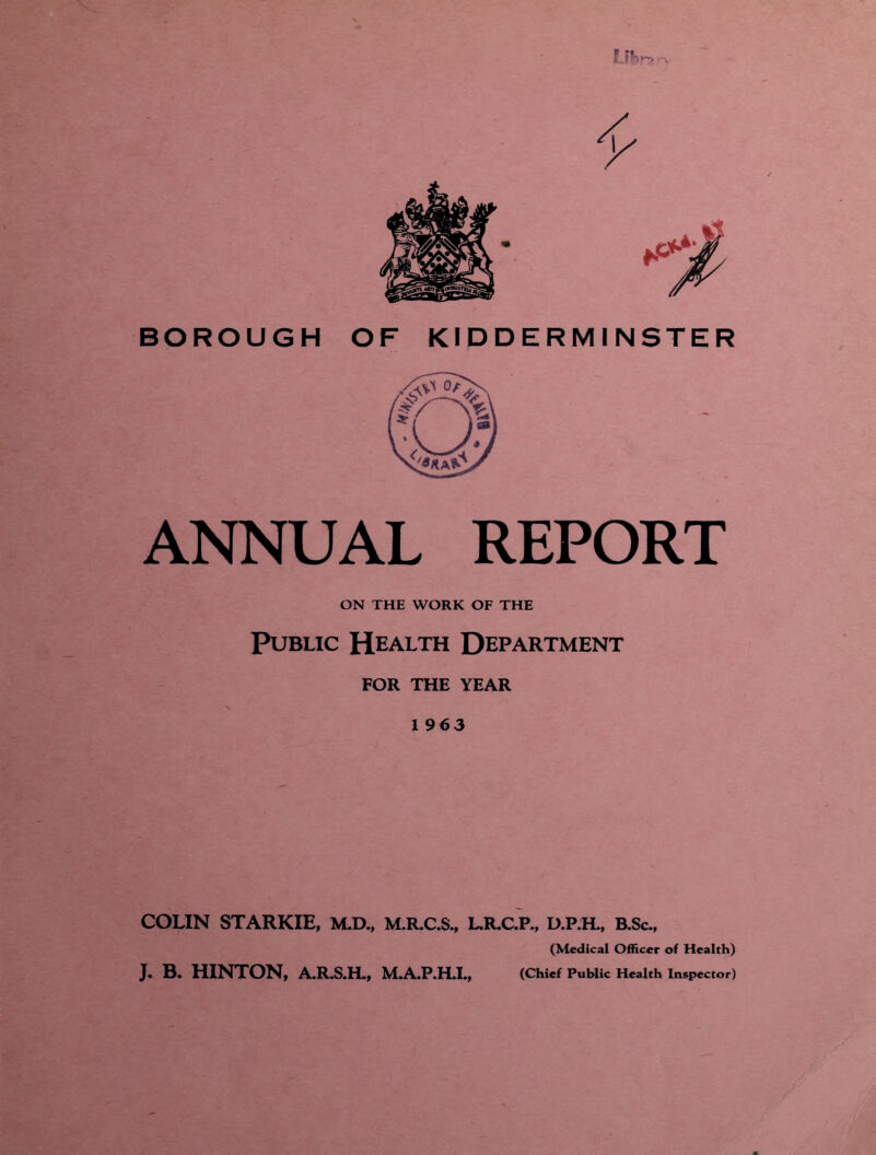 Uhr? '-v ANNUAL REPORT ON THE WORK OF THE Public Health Department FOR THE YEAR 1963 COLIN STARKIE, M.D., M.R.C.S., L.R.C.P., D.P.H., B.Sc., (Medical Officer of Health) J. B. HINTON, A.R.S.H., M.A.P.H.I., (Chief Public Health Inspector)