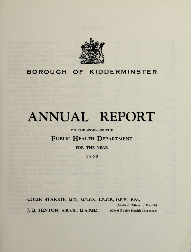 BOROUGH OF KIDDERMINSTER ANNUAL REPORT ON THE WORK OF THE Public Health Department FOR THE YEAR 1963 COLIN STARKIE, M.D., M.R.C.S., L.R.C.P., D.P.H., B.Sc., (Medical Officer of Health) (Chief Public Health Inspector) J. B. HINTON, A.R.S.H., M.A.P.H.I.,