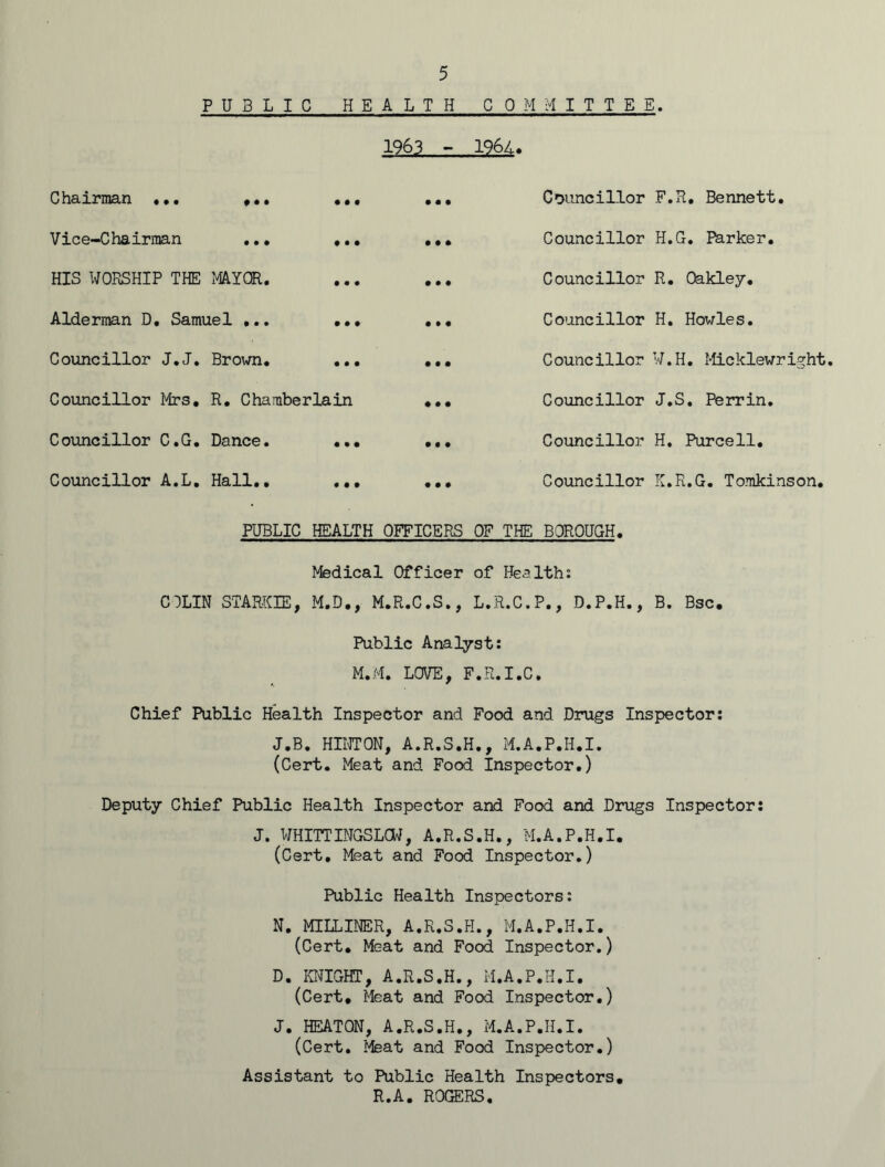 PUBLIC HEALTH COMMITTEE. 1963 - 1964. Chairman ... * • • • • • • • • Councillor Vice-Chairman • • • ♦ • • • • • Councillor HIS WORSHIP THE MAYOR. • • • • • • Councillor Alderman D. Samuel ... • • • • • • Councillor Councillor J.J. Brown. • • • • • • Councillor Councillor Mrs. R. Chamberlain « • • Councillor Councillor C.G. Dance. • • • M • Councillor Councillor A.L. Hall.. PUBLIC • • • HEALTH • • • OFFICERS Councillor OF THE BOROUGH. F.R. Bennett. H.G. Parker. R. Oakley. H. Howies. W.H. Micklewright. J. S. Perrin. H, Purcell. K. R.G. Tomkinson. C3LIN STARKIE, Medical Officer of Health: M.D., M.R.C.S., L.R.C.P., D.P.H., B. Bsc. Public Analyst: M.M. LOVE, F.R.I.C. Chief Public Health Inspector and Food and Drugs Inspector: J.B. HINTON, A.R.S.H., M.A.P.H.I. (Cert. Meat and Food Inspector.) Deputy Chief Public Health Inspector and Food and Drugs Inspector: J. WHITTINGSLCW, A.R.S.H., M.A.P.H.I. (Cert. Meat and Food Inspector.) Public Health Inspectors: N. MILLINER, A.R.S.H., M.A.P.H.I. (Cert. Meat and Food Inspector.) D. KNIGHT, A.R.S.H., M.A.P.H.I. (Cert. Meat and Food Inspector.) J. HEATON, A.R.S.H., M.A.P.H.I. (Cert. Meat and Food Inspector.) Assistant to Public Health Inspectors. R.A. ROGERS.