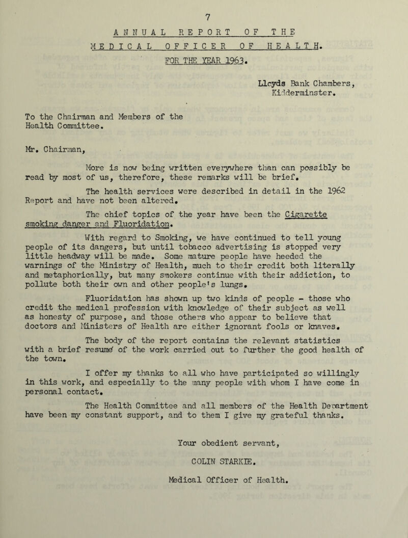 ANNUAL REPORT OF THE MEDICAL OFFICER OF HEALTH. FOR THE YEAR 1963. Lloyds Bank Chambers, Kidderminster, To the Chairman and Members of the Health Committee. Mr. Chairman, More is now being written everywhere than can possibly be read by most of us, therefore, these remarks will be brief. The health services were described in detail in the 1962 Report and have not been altered. The chief topics of the year have been the Cigarette smoking danger and Fluoridation. With regard to Smoking, we have continued to tell young people of its dangers, but until tobacco advertising is stopped very little headway will be made. Some mature people have heeded the warnings of the Ministry of Health, much to their credit both literally and metaphorically, but many smokers continue with their addiction, to pollute both their own and other people's lungs. Fluoridation has shown up two kinds of people - those who credit the medical profession with knowledge of their subject as well as honesty of purpose, and those others who appear to believe that doctors and Ministers of Health are either ignorant fools or knaves. The body of the report contains the relevant statistics with a brief resumd of the work carried out to further the good health of the town. I offer my thanks to all who have participated so willingly in this work, and especially to the many people with whom I have come in personal contact. The Health Committee and all members of the Health Deoartment have been my constant support, and to them I give my grateful thanks. Your obedient servant, COLIN STARKIE. Medical Officer of Health