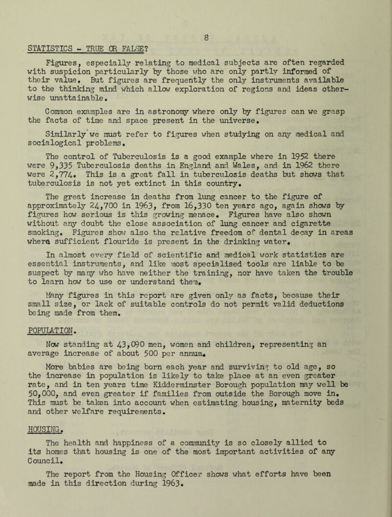 STATISTICS - TRUE OR FALSE? Figures, especially relating to medical subjects are often regarded with suspicion particularly by those who are only partly informed of their value. But figures are frequently the only instruments available to the thinking mind which allow exploration of regions and ideas other- wise unattainable. Common examples are in astronomy where only by figures can we grasp the facts of time and space present in the universe. Similarly we must refer to figures when studying on any medical and socialogical problems. The control of Tuberculosis is a good example where in 1952 there were 9,335 Tuberculosis deaths in England and Wales, and in 1962 there were 2,774» This is a great fall in tuberculosis deaths but shows that tuberculosis is not yet extinct in this country. The great increase in deaths from lung cancer to the figure of approximately 24,700 in 1963, from 16,330 ten years ago, again shows by figures how serious is this growing menace. Figures have also shown without any doubt the close association of lung cancer and cigarette smoking. Figures show also the relative freedom of dental decay in areas where sufficient flouride is present in the drinking water. In almost every field of scientific and medical work statistics are essential instruments, and like most specialised tools are liable to be suspect by many who have neither the training, nor have taken the trouble to learn how to use or understand them. Many figures in this report are given only as facts, because their small size, or lack of suitable controls do not permit valid deductions being made from them, POPULATION. Now standing at 43,090 men, women and children, representing an average increase of about 500 per annum. More babies are being born each year and surviving to old age, so the increase in population is likely to take place at an even greater rate, and in ten years time Kidderminster Borough population may well be 50,000, and even greater if families from outside the Borough move in. This must be taken into account when estimating housing, maternity beds and other welfare requirements, HOUSING. The health and happiness of a community is so closely allied to its homes that housing is one of the most important activities of any Council. The report from the Housing Officer shows what efforts have been made in this direction during 1963.