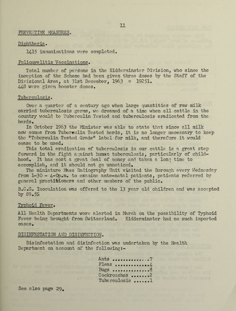PREVENTIVE MEASURES. Diphtheria. I4.I5 immunisations were completed. Poliomyelitis Vaccinations. Total number of persons in the Kidderminster Division, who since the inception of the Scheme had been given three doses by the Staff of the Divisional Area, at 31st December, 1963 - 19251. 443 were given booster doses. Tuberculosis. Over a quarter of a century ago when large quantities of raw milk carried tuberculosis germs, we dreamed of a time when all cattle in the country would be Tuberculin Tested and tuberculosis eradicated from the herds. In October 1963 the Minister was able to state that since all milk now comes from Tuberculin Tested herds, it is no longer necessary to keep the Tuberculin Tested Grade label for milk, and therefore it would cease to be used. This total eradication of tuberculosis in our cattle is a great step forward in the fight against human tuberculosis, particularly of child- hood. It has cost a great deal of money and taken a long time to accomplish, and it should not go unnoticed. The miniature Mass Radiography Unit visited the Borough every Wednesday from 1-30 - 4-0p.m. to examine ante-natal patients, patients referred by general practitioners and other members of the public. B.G.G. Inoculation was offered to the 13 year old children and was accepted by 89.5% Typhoid Fever. All Health Departments were alerted in March on the possibility of Typhoid Fever being brought from Switzerland. Kidderminster had no such imported cases. DISINFESTATION AND DISINFECTION. Disinfestation and disinfection was undertaken by the Health Department on account of the following:- Ants o.7 Fleas 4 Bugs 8 Cockroaches .2 Tuberculosis 1 See also page 29