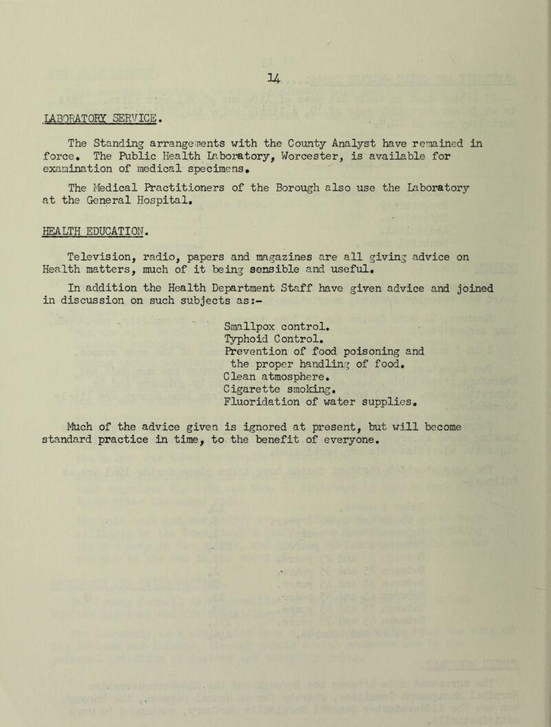 34 LABORATORY SERVICE, The Standing arrangements with the County Analyst have remained in force. The Public Health laboratory, Worcester, is available for examination of medical specimens. The Medical Practitioners of the Borough also use the Laboratory at the General Hospital. HEALTH EDUCATION. Television, radio, papers and magazines are all giving advice on Health matters, much of it being sensible and useful. In addition the Health Department Staff have given advice and joined in discussion on such subjects as:- Smallpox control. Typhoid Control. Prevention of food poisoning and the proper handling of food. Clean atmosphere. Cigarette smoking. Fluoridation of water supplies. Much of the advice given is ignored at present, but will become standard practice in time, to the benefit of everyone.