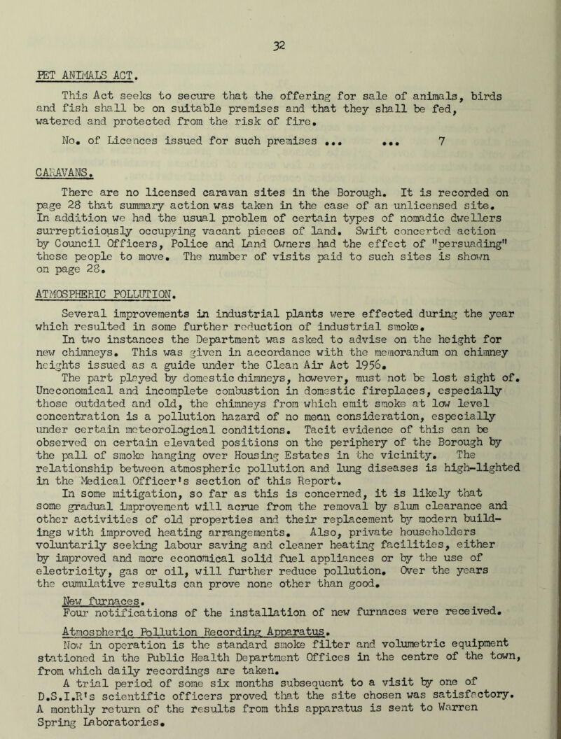 PET ANIMALS ACT. This Act seeks to secure that the offering for sale of animals, birds and fish shall be on suitable premises and that they shall be fed, watered and protected from the risk of fire. No. of Licences issued for such premises ... ... 7 CARAVANS. There are no licensed caravan sites in the Borough. It is recorded on page 28 that summary action was taken in the case of an unlicensed site. In addition we had the usual problem of certain types of nomadic dwellers surrepticiously occupying vacant pieces of land. Swift concerted action by Council Officers, Police and land Owners had the effect of persuading these people to move. The number of visits paid to such sites is shown on page 28. ATMOSPHERIC POLLUTION. Several improvements in industrial plants were effected during the year which resulted in some further reduction of industrial smoke. In two instances the Department was asked to advise on the height for new chimneys. This was given in accordance with the memorandum on chimney heights issued as a guide under the Clean Air Act 1956. The part played by domestic chimneys, however, must not be lost sight of. Uneconomical and incomplete combustion in domestic fireplaces, especially those outdated and old, the chimneys from which emit smoke at low level concentration is a pollution hazard of no mean consideration, especially under certain meteorological conditions. Tacit evidence of this can be observed on certain elevated positions on the periphery of the Borough by the pall of smoke hanging over Housing Estates in the vicinity. The relationship between atmospheric pollution and lung diseases is high-lighted in the Medical Officer’s section of this Report. In some mitigation, so far as this is concerned, it is likely that some gradual improvement will acrue from the removal by slum clearance and other activities of old properties and their replacement by modern build- ings with improved heating arrangements. Also, private householders voluntarily seeking labour saving and cleaner heating facilities, either by improved and more economical solid fuel appliances or by the use of electricity, gas or oil, will further reduce pollution. Over the years the cumulative results can prove none other than good. New furnaces. Four notifications of the installation of new furnaces were received. Atmospheric Pollution Recording Apparatus. Now in operation is the standard smoke filter and volumetric equipment stationed in the Public Health Department Offices in the centre of the town, from which daily recordings are taken. A trial period of some six months subsequent to a visit by one of D.S.I.R’s scientific officers proved that the site chosen was satisfactory. A monthly return of the results from this apparatus is sent to Warren Spring laboratories.