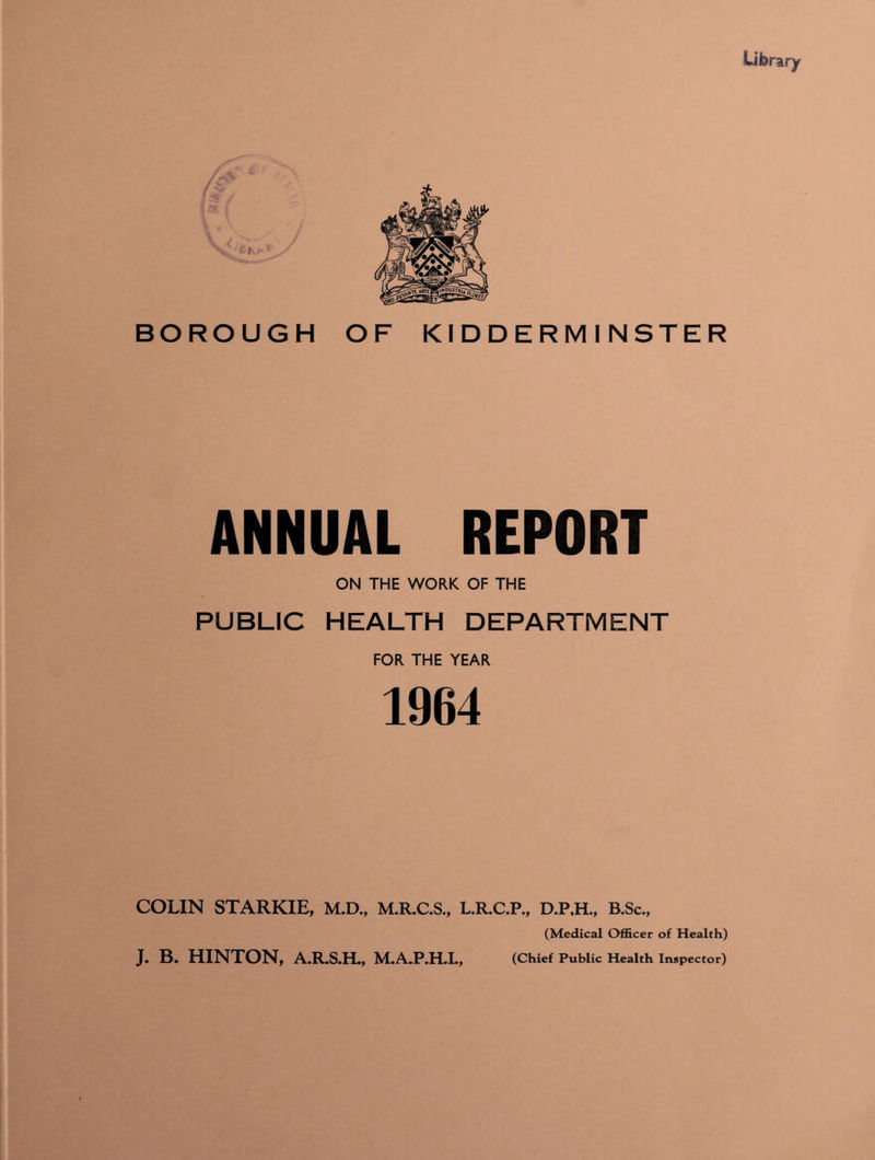 Literary BOROUGH OF KIDDERMINSTER ANNUAL REPORT ON THE WORK OF THE PUBLIC HEALTH DEPARTMENT FOR THE YEAR 1964 COLIN STARKIE, M.D., M.R.C.S., L.R.C.P., D.P.H., B.Sc., (Medical Officer of Health) J. B. HINTON, A.R.S.H., M.AJP.HJL, (Chief Public Health Inspector)