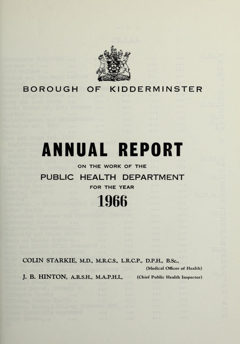 ANNUAL REPORT ON THE WORK OF THE PUBLIC HEALTH DEPARTMENT FOR THE YEAR 1966 COLIN STARKIE, M.D., M.R.C.S,, L.R.C.P., D.P.H., B.Sc., (Medical Officer of Health) J. B. HINTON, A.R.S.H., M.A.P.H.I., (Chief Public Health Inspector)