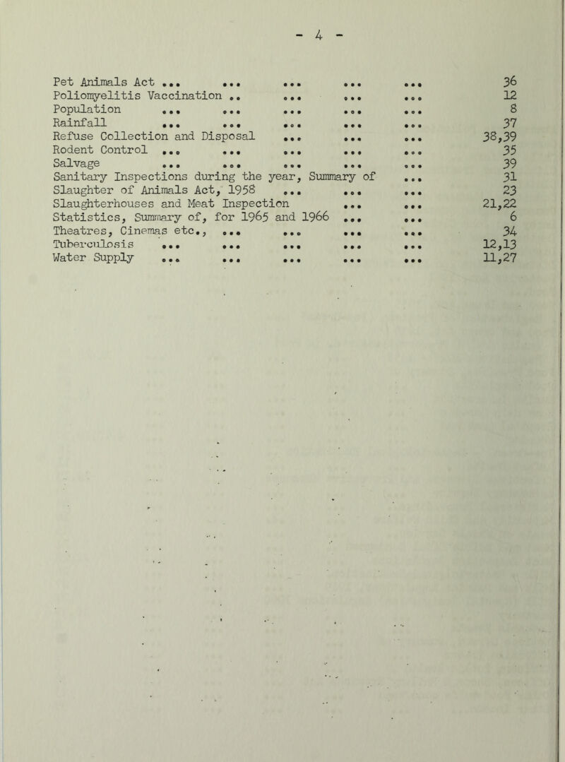 Pet Animals Act ... ... Poliomyelitis Vaccination .. Population ... ... Rainfall ••. .»• Refuse Collection and Disposal Rodent Control ... ... Salvage ... . o. Sanitary Inspections during the year, Summar; Slaughter of Animals Act, 1958 ... Slaughterhouses and Meat Inspection Statistics, Summary of, for 19&5 and 1966 Theatres, Cinemas etc., ... ... Tuberculosis ••• ... ... Water Supply ... ... ... of 36 12 8 37 38,39 35 39 31 23 21,22 6 34 12,13 11,27