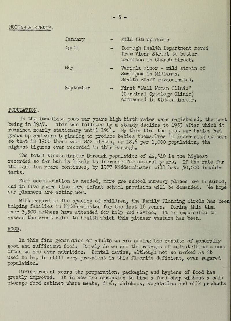 noteable events. January - Mild flu epidemic April - Borough Health Department moved from Vicar Street to better premises in Church Street. May Variola Minor - mild strain of Smallpox in Midlands. Health Staff revaccinated. September - First Well Woman Clinic (Cervical Cytology Clinic) commenced in Kidderminster. POPULATION. In the immediate post war years high birth rates were registered, the peak being in 1947* This was followed by a steady decline to 1953 after which it remained nearly stationary until 1961. By this time the post war babies had grown up and were beginning to produce babies themselves in increasing numbers so that in 1966 there were 842 births, or 18.6 per 1,000 population, the highest figures ever recorded in this Borough. The total Kidderminster Borough population of 44,540 is the highest recorded so far but is likely to increase for several years. If the rate for the last ten years continues, by 1977 Kidderminster -will have 50,000 inhabi- tants. More accommodation is needed, more pre school nursery places are required, and in five years time more infant school provision will be demanded. We hope our planners are acting now. With regard to the spacing of children, the Family Planning Circle has been helping families in Kidderminster for the last 16 years. During this time over 3,500 mothers have attended for help and advice. It is impossible to assess the great value to health which this pioneer venture has been, FOOD. In this fine generation of adults we are seeing the results of generally good and sufficient food. Rarely do we see the ravages of malnutrition - more often we see over nutrition. Dental caries, although not so marked as it used to be, is still very prevalent in this fluoride deficient, over sugared population. During recent years the preparation, packaging and hygiene of food has greatly improved. It is now the exception to find a food shop without a cold storage food cabinet where meats, fish, chickens, vegetables and milk products