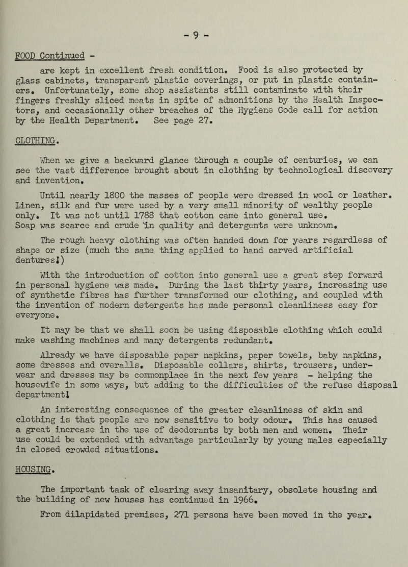 FOOD Continued - are kept in excellent fresh condition. Food is also protected by- glass cabinets, transparent plastic coverings, or put in plastic contain- ers, Unfortunately, some shop assistants still contaminate with their fingers freshly sliced meats in spite of admonitions by the Health Inspec- tors, and occasionally other breaches of the Hygiene Code call for action by the Health Department, See page 27. CLOTHING. When we give a backward glance through a couple of centuries, we can see the vast difference brought about in clothing by technological discovery and invention. Until nearly 1800 the masses of people were dressed in wool or leather. Linen, silk and fur were used by a very small minority of wealthy people only. It was not until 1788 that cotton came into general use. Soap was scarce and crude 'in quality and detergents were unknown. The rough heavy clothing was often handed down for years regardless of shape or size (much the same thing applied to hand carved artificial dentures!) With the introduction of cotton into general use a great step forward in personal hygiene was made. During the last thirty years, increasing use of synthetic fibres has further transformed our clothing, and coupled with the invention of modern detergents has made personal cleanliness easy for everyone. It may be that we shall soon be using disposable clothing which could make washing machines and many detergents redundant. Already we have disposable paper napkins, paper towels, baby napkins, some dresses and overalls. Disposable collars, shirts, trousers, under- wear and dresses may be commonplace in the next few years - helping the housewife in some ways, but adding to the difficulties of the refuse disposal department! An interesting consequence of the greater cleanliness of skin and clothing is that people are now sensitive to body odour. This has caused a great increase in the use of deodorants by both men and women. Their use could be extended with advantage particularly by young males especially in closed crowded situations. HOUSING. The important task of clearing away insanitary, obsolete housing and the building of new houses has continued in 1966. From dilapidated premises, 271 persons have been moved in the year.