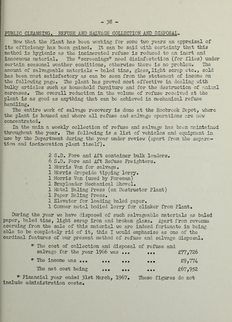 PUBLIC CLEANSING. REFUSE AND SALVAGE COLLECTION AND DISPOSAL Now that the Plant has been working for some two years an appraisal of its efficiency has been gained. It can be said with certainty that this method is hygienic as the incinerated refuse is reduced to an inert and innocuous material. The screenings” need disinfestation (for flies) under certain seasonal weather conditions, otherwise there is no problem. The amount of salvageable materials - baled tins, glass, light scrap etc., sold has been most satisfactory as can be seen from the statement of income on the following page. The plant has proved most effective in dealing with bulky articles such as household furniture and for the destruction of animal carcases. The overall reduction in the volume of refuse received at the plant is as good as anything that can be achieved in mechanical refuse handling. The entire work of salvage recovery is done at the Hoobrook Depot, where the plant is housed and where all refuse and salvage operations are now concentrated. In the main a weekly collection of refuse and salvage has been maintained throughout the year. The following is a list of vehicles and equipment in use by the Department during the year under review (apart from the separa- tion and incineration plant itself). 2 S.D. Fore and Aft container bulk loaders. 6 S.D. Fore and Aft Refuse Freighters. 1 Morris Van for salvage. 1 Morris dropside tipping lorry. 1 Morris Van (used by Foreman) 1 Brayloader Mechanical Shovel. 1 Metal Baling Press (ex Destructor Plant) 1 Paper Baling Press. 1 Elevator for loading baled paper. 1 Commer metal bodied lorry for clinker from Plant. During the year we have disposed of such salvageable materials as baled paper, baled tins, light scrap iron and broken glass. Apart from revenue accruing from the sale of this material we are indeed fortunate in being able to be completely rid of it, this I would emphasise as one of the cardinal features of our present method of refuse and salvage disposal. The cost of collection and disposal of refuse and salvage for the year 1966 was ... ... * The income was ... ... ... ... The net cost being ... ... ... £77,726 £9,774 £67,952 Financial year ended 31st March, 1967. These figures do not include administration costs.