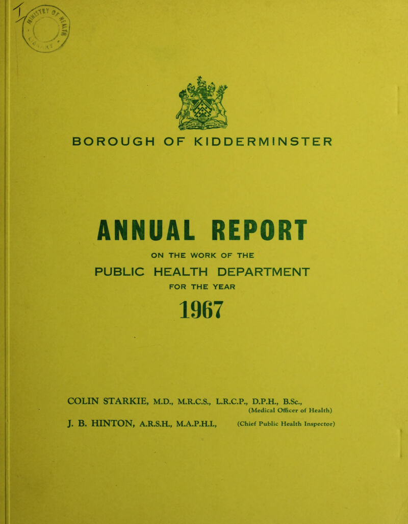 ANNUAL REPORT ON THE WORK OF THE PUBLIC HEALTH DEPARTMENT FOR THE YEAR 1967 COLIN STARKIE, M.D., M.R.C.S., L.R.C.P., D.P.H., B.Sc., (Medical Officer of Health) J. B. HINTON, A.R.S.H., M.A.P.H.I., (Chief Public Health Inspector)