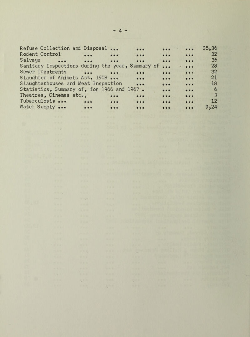 Refuse Collection and Disposal ... • • • t • • 35,36 Rodent Control ... ... ♦ • • tit 1 t t 32 Salvage o.. ... ... • • • • It 36 Sanitary Inspections during the year , Summary of Ml • t • 28 Sewer Treatments ... ... • l • • • • 0 t • 32 Slaughter of Animals Act, 1958 ... • • • III • t • 21 Slaughterhouses and Meat Inspection • • • • II 10 0 18 Statistics, Summary of, for 1966 and 1967 . It 1 • • • 6 Theatres, Cinemas etc., ... t • • • 0 0 3 Tuberculosis ••• ... ... « • • • tl 10 1 12