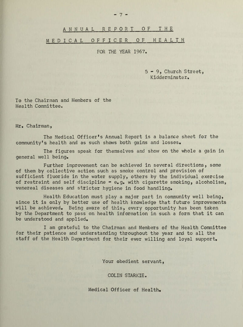 ANNUAL REPORT OF THE MEDICAL OFFICER OF HEALTH FOR THE YEAR 1967. 5-9, Church Street, Kidderminster. To the Chairman and Members of the Health Committee. Mr. Chairman, The Medical Officer's Annual Report is a balance sheet for the community's health and as such shows both gains and losses. The figures speak for themselves and show on the whole a gain in general well being. Further improvement can be achieved in several directions, some of them by collective action such as smoke control and provision of sufficient fluoride in the water supply, others by the individual exercise of restraint and self discipline - e.g. with cigarette smoking, alcoholism, venereal diseases and stricter hygiene in food handling. Health Education must play a major part in community well being, since it is only by better use of health knowledge that future improvements will be achieved. Being aware of this, every opportunity has been taken by the Department to pass on health information in such a form that it can be understood and applied. I am grateful to the Chairman and Members of the Health Committee for their patience and understanding throughout the year and to all the staff of the Health Department for their ever willing and loyal support. Your obedient servant, COLIN STARKIE. Medical Officer of Health,
