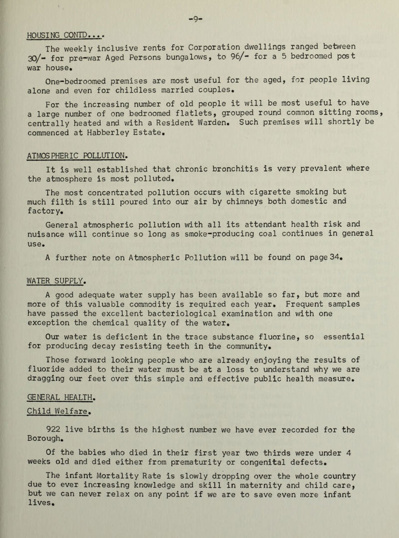 HOUSING CONTD.... The weekly inclusive rents for Corporation dwellings ranged between 30/- for pre-war Aged Persons bungalows, to 96/- for a 5 bedroomed post war house. One-bedroomed premises are most useful for the aged, for people living alone and even for childless married couples. For the increasing number of old people it will be most useful to have a large number of one bedroomed flatlets, grouped round common sitting rooms, centrally heated and with a Resident Warden. Such premises will shortly be commenced at Habberley Estate. ATMOSPHERIC POLLUTION. It is well established that chronic bronchitis is very prevalent where the atmosphere is most polluted. The most concentrated pollution occurs with cigarette smoking but much filth is still poured into our air by chimneys both domestic and factory. General atmospheric pollution with all its attendant health risk and nuisance will continue so long as smoke-producing coal continues in general use. A further note on Atmospheric Pollution will be found on page 34, WATER SUPPLY. A good adequate water supply has been available so far, but more and more of this valuable commodity is required each year. Frequent samples have passed the excellent bacteriological examination and with one exception the chemical quality of the water. Our water is deficient in the trace substance fluorine, so essential for producing decay resisting teeth in the community. Those forward looking people who are already enjoying the results of fluoride added to their water must be at a loss to understand why we are dragging our feet over this simple and effective public health measure. GENERAL HEALTH. Child Welfare. 922 live births is the highest number we have ever recorded for the Borough. Of the babies who died in their first year two thirds were under 4 weeks old and died either from prematurity or congenital defects. The infant Mortality Rate is slowly dropping over the whole country due to ever increasing knowledge and skill in maternity and child care, but we can never relax on any point if we are to save even more infant lives.