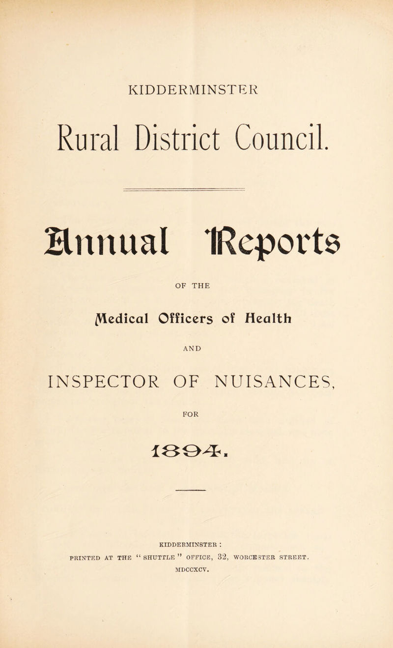 Rural District Council. Ennual IRqports OF THE /Medical Officers of Health AND INSPECTOR OF NUISANCES, FOR 1894. KIDDERMINSTER : PRINTED AT THE “ SHUTTLE ” OFFICE, 32, WORCESTER STREET.