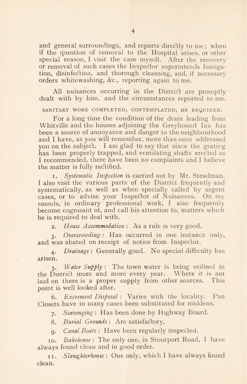 and general surroundings, and reports direCtly to me; when if the question of removal to the Hospital arises, or other special reason, I visit the case myself. After the recovery or removal of such cases the Inspector superintends fumiga- tion, disinfection, and thorough cleansing, and, if necessary orders whitewashing, &c., reporting again to me. All nuisances occurring in the District are promptly dealt with by him, and the circumstances reported to me. SANITARY WORK COMPLETED, CONTEMPLATED, OR REQUIRED. For a long time the condition of the drain leading from Whitville and the houses adjoining the Greyhound Inn has been a source of annoyance and danger to the neighbourhood and I have, as you will remember, more than once addressed you on the subjeCt. I am glad to say that since the grating has been properly trapped, and ventilating shafts ereCted as I recommended, there have been no complaints and I believe the matter is fully rectified. 1. Systematic Inspection is carried out by Mr. Steadman. I also visit the various parts of the District frequently and systematically, as well as when specially called by urgent cases, or to advise your Inspector of Nuisances. On my rounds, in ordinary professional work, I also frequently become cognisant of, and call his attention to, matters which he is required to deal with. 2. House Accommodation : As a rule is very good. 3. Overcrowding: Has occurred in one instance only, and was abated on receipt of notice from Inspector. 4. Drainage : Generally good. No special difficulty has arisen. 3. Water Supply : The town water is being utilised in the District more and more every year. Where it is not laid on there is a proper supply from other sources. This point is well looked after. 6. Excrement Disposal : Varies with the locality. Pan Closets have in many cases been substituted for middens. 7. Scavenging: Has been done by Highway Board. 8. Burial Grounds : Are satisfactory. 9. Canal Boats : Have been regularly inspected. 10. Bakehouse : The only one, in Stourport Road, I have always found clean and in good order. n. Slaughterhouse : One only, which I have always found clean.