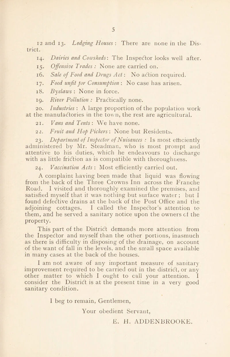 12 and 13. Lodging Houses : There are none in the Dis- trict. 14. Dairies and Cowsheds: The Inspector looks well after. 15. Offensive Trades : None are carried on. 16. Sale of Food and Drugs Act: No aCtion required. 17. Food unfit for Consumption : No case has arisen. 18. Byelaws : None in force. 19. River Pollution : Practically none. 20. Industries : A large proportion of the population work at the manufactories in the town, the rest are agricultural. 21. Vans and Tents : We have none. 22. Fruit and Hop Pickers : None but Residents. 23. Department of Inspector of Nuisances : Is most efficiently administered by Mr. Steadman, who is most prompt and attentive to his duties, which he endeavours to discharge with as little friction as is compatible with thoroughness. 24. Vaccination Acts : Most efficiently carried out. A complaint having been made that liquid was flowing from the back of the Three Crowns Inn across the Franche Road. I visited and thoroughly examined the premises, and satisfied myself that it was nothing but surface water ; but I found defective drains at the back of the Post Office and the adjoining cottages. I called the Inspector’s attention to them, and he served a sanitary notice upon the owners of the property. This part of the District demands more attention from the Inspector and myself than the other portions, inasmuch as there is difficulty in disposing of the drainage, on account of the want of fall in the levels, and the small space available in many cases at the back of the houses. I am not aware of any important measure of sanitary improvement required to be carried out in the district, or any other matter to which I ought to call your attention. I consider the District is at the present time in a very good sanitary condition. I beg to remain, Gentlemen, Your obedient Servant, E. H. ADDENBROOKE.