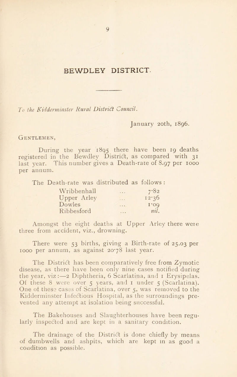BEWDLEY DISTRICT. To the Kidderminster Rural District Council. January 20th, 1896. Gentlemen, During the year 1895 there have been 19 deaths registered in the Bewdley District, as compared with 31 last year. This number gives a Death-rate of 8.97 per 1000 per annum. The Death-rate was distributed as follows : Wribbenhall 7*82 Upper Arley 12*36 Dowles 1*09 Ribbesford nil. Amongst the eight deaths at Upper Arley there weie three from accident, viz., drowning. There were 53 births, giving a Birth-rate of 25.03 per 1000 per annum, as against 20*78 last year. The District has been comparatively free from Zymotic disease, as there have been only nine cases notified during the year, viz:—2 Diphtheria, 6 Scarlatina, and 1 Erysipelas. Of these 8 were over 5 years, and 1 under 5 (Scarlatina). One of these cases of Scarlatina, over 5, was removed to the Kidderminster Infectious Hospital, as the surroundings pre- vented any attempt at isolation being successful. The Bakehouses and Slaughterhouses have been regu- larly inspected and are kept in a sanitary condition. The drainage of the District is done chiefly by means of dumbwells and ashpits, which are kept in as good a condition as possible.