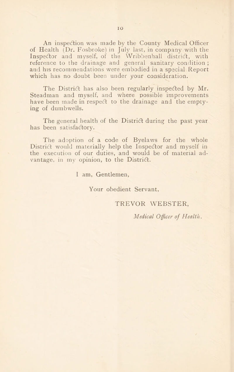 An inspection was made by the County Medical Officer of Health (Dr. Fosbroke) in July last, in company with the Inspector and myself, of the Wribbenhall district, with reference to the drainage and general sanitary condition ; and his recommendations were embodied in a special Report which has no doubt been under your consideration. The District has also been regularly inspected by Mr. Steadman and myself, and where possible improvements have been made in respect to the drainage and the empty- ing of dumbwells. The general health of the District during the past year has been satisfaCtorv. J The adoption of a code of Byelav/s for the whole District would materially help the Inspector and myself in the execution of our duties, and would be of material ad- vantage, m my opinion, to the District. I am, Gentlemen, Your obedient Servant, TREVOR WEBSTER, Medical Officer of Health.