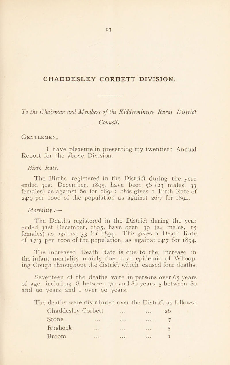 *3 CHADDESLEY CORBETT DIVISION. To the Chairman and Members of the Kidderminster Rural District Council. Gentlemen, I have pleasure in presenting my twentieth Annual Report for the above Division. Birth Rate. The Births registered in the District during the year ended 31st December, 1895, have been 56 (23 males, 33 females) as against 60 for 1894; this gives a Birth Rate of 24-9 per 1000 of the population as against 26*7 for 1894. Mortality :— The Deaths registered in the District during the year ended 31st December, 1895, have been 39 (24 males, 15 females) as against 33 for 1894. This gives a Death Rate of 17*3 per 1000 of the population, as against 14*7 for 1894. The increased Death Rate is due to the increase in the infant mortality mainty due to an epidemic of Whoop- ing Cough throughout the district which caused four deaths. Seventeen of the deaths were in persons over 65 years of age, including 8 between 70 and 80 years, 5 between 80 and go years, and 1 over 90 years. The deaths were distributed over the District as follows: Chaddesley Corbett ... ... 26 Stone ... ... ... 7 Rushock ... ... ... 5