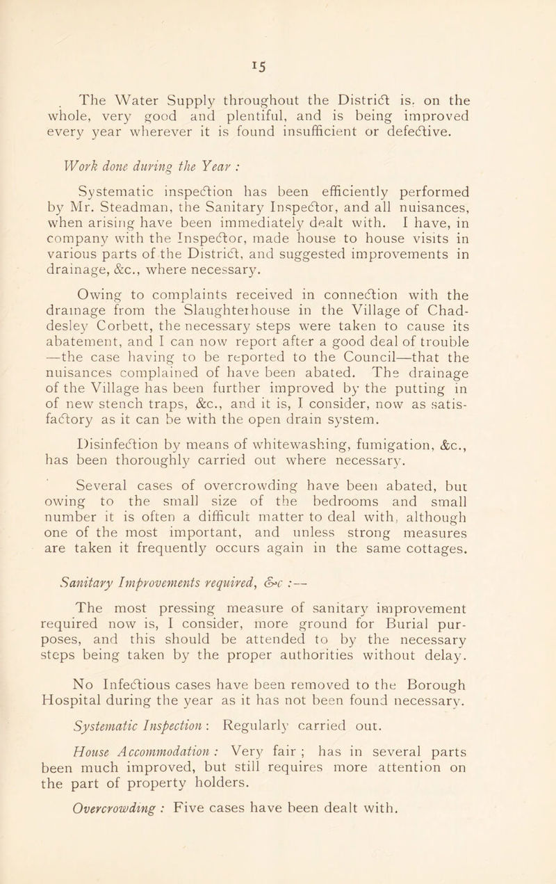 The Water Supply throughout the District is. on the whole, very good and plentiful, and is being improved every year wherever it is found insufficient or defective. Work done during the Year : Systematic inspection has been efficiently performed by Mr. Steadman, the Sanitary Inspector, and all nuisances, when arising have been immediately dealt with. I have, in company with the Inspector, made house to house visits in various parts of the District, and suggested improvements in drainage, &c., where necessary. Owing to complaints received in connection with the drainage from the Slaughterhouse in the Village of Chad- desley Corbett, the necessary steps were taken to cause its abatement, and I can now report after a good deal of trouble —the case having to be reported to the Council—that the nuisances complained of have been abated. The drainage of the Village has been further improved by the putting in of new stench traps, &c., and it is, I consider, now as satis- factory as it can be with the open drain system. Disinfection by means of whitewashing, fumigation, &c., has been thoroughly carried out where necessary. Several cases of overcrowding have been abated, but owing to the small size of the bedrooms and small number it is often a difficult matter to deal with, although one of the most important, and unless strong measures are taken it frequently occurs again in the same cottages. Sanitary Improvements required, &>c :— The most pressing measure of sanitary improvement required now is, I consider, more ground for Burial pur- poses, and this should be attended to by the necessary steps being taken by the proper authorities without delay. No Infectious cases have been removed to the Borough Hospital during the year as it has not been found necessary. Systematic Inspection : Regularly carried out. House Accommodation : Very fair ; has in several parts been much improved, but still requires more attention on the part of property holders. Overcrowding : Five cases have been dealt with.