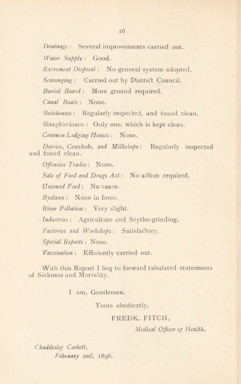Drainage : Several improvements carried out. Water Supply : Good. Excrement Disposal : No general system adopted. Scavenging : Carried out by District Council. Burial Board : More ground required. Canal Boats : None. Bakehouses : Regularly inspected, and found clean. Slaughterhouses : Only one, which is kept clean. Common Lodging Houses : None. Dairies, Cowsheds, and Milkshops : Regularly inspected and found clean. Offensive Trades: None. Sale oj Food and Drugs Act: No adtion required. Unsound Food : No cases. Byelaws : None in force. River Pollution : Very slight. Industries : Agriculture and Scythe-grinding* Factories and Workshops : Satisfactory. Special Reports : None. Vaccination : Efficiently carried out. With this Report I beg to forward tabulated statements of Sickness and Mortality. 1 am, Gentlemen, Yours obediently, FREDK. FITCH, Medical Officer oj Health. Chaddesley Corbett, February 2nd, 1896.