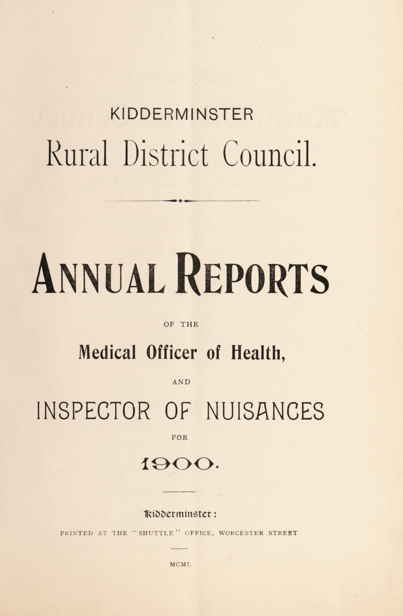 KIDDERMINSTER Rural District Council. OF THE Medical Officer of Health, AND INSPECTOR OF NUISANCES FOR 1900. IfciSDermmster: PRINTED AT THE “SHUTTLE” OFFICE, WORCESTER STREET MCMI.