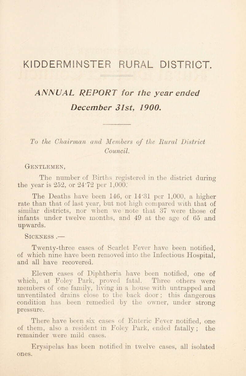 KIDDERMINSTER RURAL DISTRICT. ANNUAL REPORT for the year ended December 31st, 1900. To the Chairman and Members of the Rural District Council. Gentlemen, The number of Births registered in the district during the year is ‘252, or 24'72 per 1,000.' The Deaths have been 146, or 14‘31 per 1,000, a higher rate than that of last year, but not high compared with that of similar districts, nor when we note that 37 were those of infants under twelve months, and 49 at the age of 65 and upwards. Sickness .— Twenty-three cases of Scarlet Fever have been notified, of which nine have been removed into the Infectious Hospital, and all have recovered. Eleven cases of Diphtheria have been notified, one of which, at Foley Park, proved fatal. Three others were members of one family, living in a house with untrapped and unventilated drains close to the back door ; this dangerous condition has been remedied by the owner, under strong pressure. There have been six cases of Enteric Fever notified, one of them, also a resident in Foley Park, ended fatally; the remainder were mild cases. Erysipelas has been notified in twelve cases, all isolated ones.