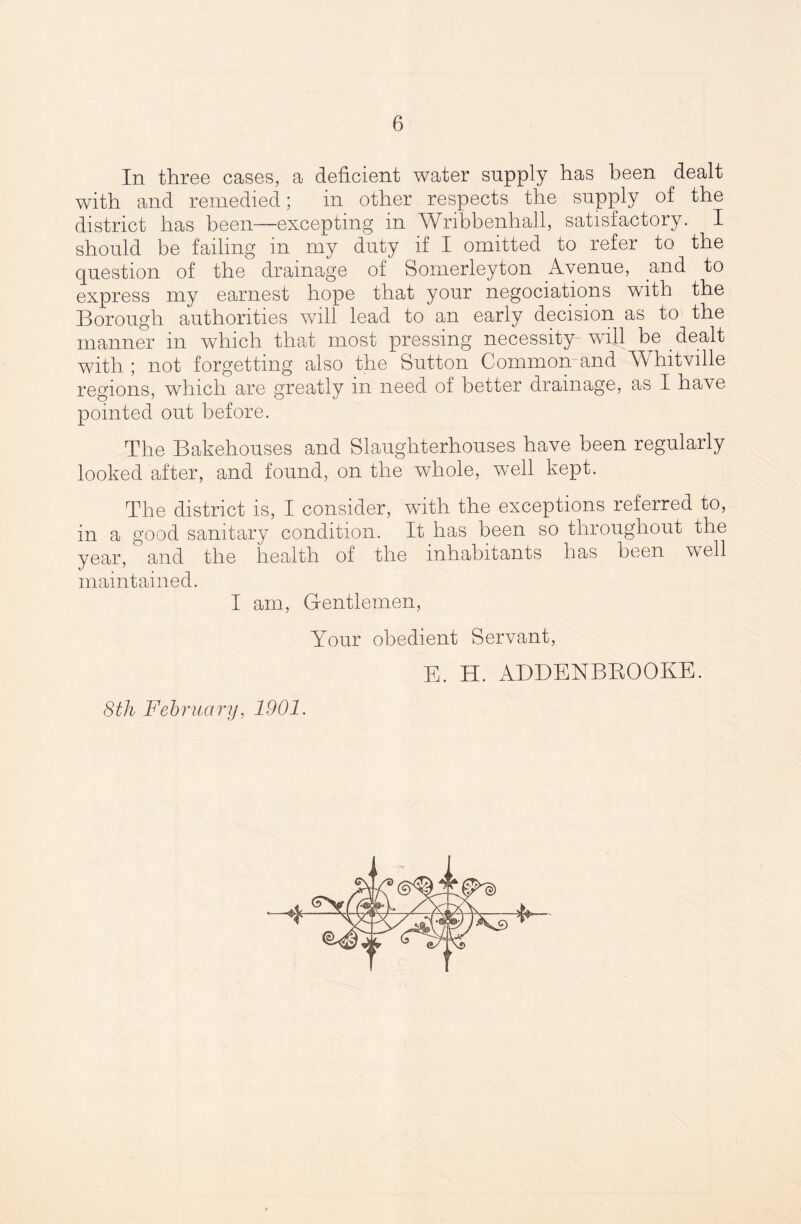 In three cases, a deficient water supply has been dealt with and remedied; in other respects the supply of the district has been—excepting in Wribbenhall, satisfactory. I should be failing in my duty if I omitted to refer to the question of the drainage of Somerleyton Avenue, and to express my earnest hope that your negociations with the Borough authorities will lead to an early decision as to the manner in wThich that most pressing necessity will be dealt with ; not forgetting also the Sutton Common and Whitville regions, which are greatly in need of better drainage, as I have pointed out before. The Bakehouses and Slaughterhouses have been regularly looked after, and found, on the whole, well kept. The district is, I consider, with the exceptions referred to, in a good sanitary condition. It has been so throughout the year, and the health of the inhabitants has been well maintained. I am, Gentlemen, Your obedient Servant, E. H. ADDENBBOOKE. 8th February, 1901.