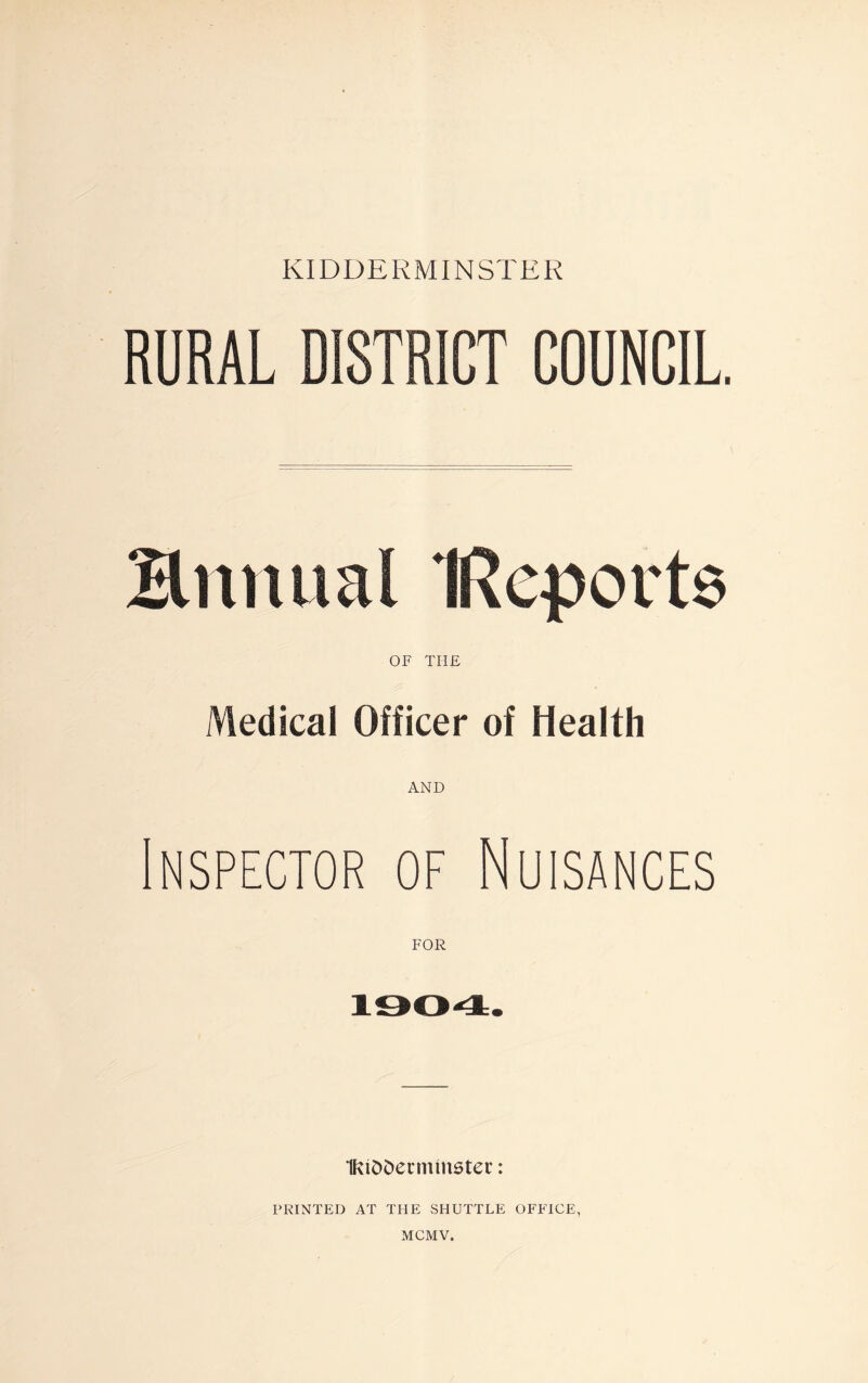 RURAL DISTRICT COUNCIL. Bnnual IRqports OF THE Medical Officer of Health AND Inspector of Nuisances FOR 1004. 1Kt£>5ermtnstec: PRINTED AT THE SHUTTLE OFFICE, MCMV.