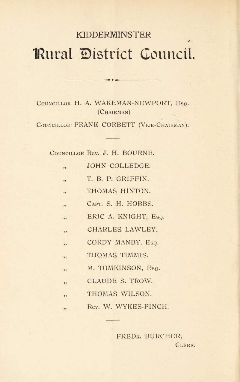 IRural district Council Councillor H. A. WAKEMAN-NEWPORT, Esq. (Chairman) Councillor FRANK CORBETT (Vice-Chairman). Councillor Rev. J. H. BOURNE. „ JOHN COLLEDGE. „ T. B. P. GRIFFIN. „ THOMAS HINTON. „ Capt. S. H. HOBBS. „ ERIC A. KNIGHT, Eso. „ CHARLES LAWLEY. „ CORDY MANBY, Eso. „ THOMAS TIMMIS. „ M. TOMKINSON, Eso. „ CLAUDE S. TROW. „ THOMAS WILSON. Rev. W. WYKES-FINCH. FREDk. BURCHER, Clerk.