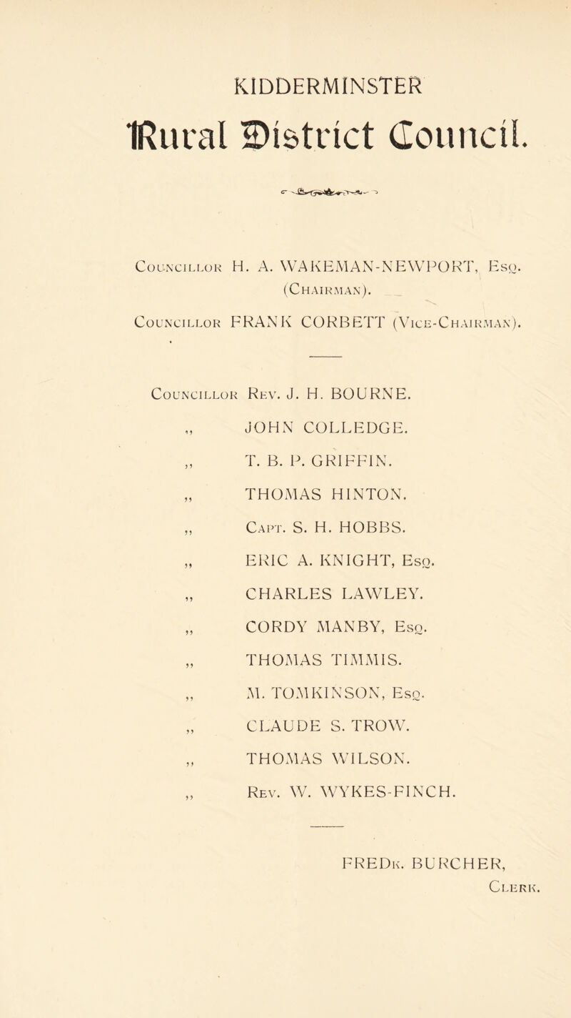 IRural district Council. Councillor H. A. WAKEMAN-NEWPORT, Esq. (Chairman). Councillor FRANK CORBETT (Vice-Chairman). Councillor Rev. J. H. BOURNE. JOHN COLLEDGE. „ T. B. P. GRIFFIN. „ THOMAS HINTON. „ Capt. S. H. HOBBS. „ ERIC A. KNIGHT, Eso. „ CHARLES LAWLEY. „ CORDY MAN BY, Eso. „ THOMAS TIMMIS. „ M. TOMKINSON, Eso. „ CLAUDE S. TROW. „ THOMAS WILSON. Rev. W. WYKES-FINCH. FREDk. BURCHER, Clerk.