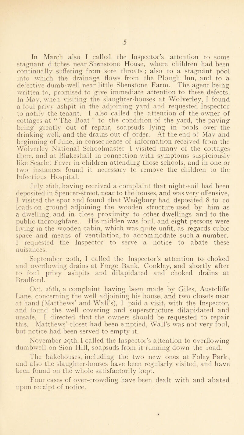 In March also I called the Inspector’s attention to some stagnant ditches near Shenstone House, where children had been continually suffering from sore throats ; also to a stagnant pool into which the drainage flows from the Plough Inn, and to a defective dumb-well near little Shenstone Farm. The agent being written to, promised to give immediate attention to these defects. In May, when visiting the slaughter-houses at Wolverley, I found a foul privy ashpit in the adjoining yard and requested Inspector to notify the tenant. I also called the attention of the owner of cottages at “ The Boat ” to the condition of the yard, the paving being greatly out of repair, soapsuds lying in pools over the drinking well, and the drains out of order. At the end of May and b°ginning of June, in consequence of information received from the Wolverley National Schoolmaster I visited many of the cottages there, and at Blakeshall in connection with symptoms suspiciously like Scarlet Fever in children attending those schools, and in one or two instances found it necessary to remove the children to the Infectious Hospital. July 26th, having received a complaint that night-soil had been deposited in Spencer-street, near to the houses, and was very offensive, I visited the spot and found that Wedgbury had deposited 8 to 10 loads on ground adjoining the wooden structure used by him as a dwelling, and in close proximity to other dwellings and to the public thoroughfare.. His midden was foul, and eight persons were living in the wooden cabin, which was quite unfit, as regards cubic space and means of ventilation, to accommodate such a number. I requested the Inspector to serve a notice to abate these nuisances. September 20th, I called the Inspector’s attention to choked and overflowing drains at Forge Bank, Cookley, and shortly after to foul privy ashpits and dilapidated and choked drains at Bradford. Oct. 26th, a complaint having been made by Giles, Austcliffe Lane, concerning the well adjoining his house, and two closets near at hand (Matthews’ and Wall’s), I paid a visit, with the Inspector, and found the well covering and superstructure dilapidated and unsafe. I directed that the owners should be requested to repair this. Matthews’ closet had been emptied, Wall’s was not very foul, but notice had been served to empty it. November 29th, I called the Inspector’s attention to overflowing dumbwell on Sion Hill, soapsuds from it running down the road. The bakehouses, including the two new ones at Foley Park, and also the slaughter-houses have been regularly visited, and have been found on the whole satisfactorily kept. Four cases of over-crowding have been dealt with and abated upon receipt of notice,