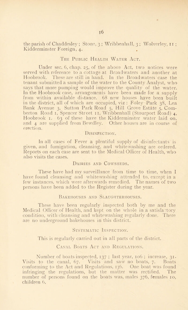 the parish of Chaddesley ; Stone, 3 ; Wribbenhall, 3 ; Wolverley, n ; Kidderminster Foreign, 4. The Public Health Water Act. Under sec. 6, chap. 25, of the above Act, two notices were served with reference to a cottage at Broadwaters and another at Hoobrook. These are still in hand. In the Broadwaters case the tenant submitted a sample of the water to the County Analyst, who says that more pumping would improve the quality of the water. In the Hoobrook case, arrangements have been made for a supply from within available distance. 68 new houses have been built in the district, all of which are occupied, viz : Foley Park 38, Lea Bank Avenue 3, Sutton Park Road 5, Hill Grove Estate 5, Com- berton Road 1, Spencer Street n, Wribbenhall (Stourport Road) 4, Hoobrook 1. 63 of these have the Kidderminster water laid on, and 4 are supplied from Bewdley. Other houses are in course of erection. Disinfection. In all cases of Fever a plentiful supply of disinfectants is given, and fumigation, cleansing, and whitewashing are ordered. Reports on each case are sent to the Medical Officer of Health, who also visits the cases. Dairies and Cowsheds. These have had my surveillance from time to time, when I have found cleansing and whitewashing attended to, except in a few instances, which were afterwards remedied. The names of two persons have been added to the Register during the year. Bakehouses and Slaughterhouses. These have been regularly inspected both by me and the Medical Officer of Health, and kept on the Whole in a satisfactory condition, with cleansing and whitewashing regularly done. There are no underground bakehouses m this district. Systematic Inspection. This is regularly carried out in all parts of the district. Canal Boats Act and Regulations. Number of boats inspected, 137 ; last year, 106 ; increase, 31. Visits to the canal, 67. Visits and saw no boats, 7. Boats conforming to the Act and Regulations, 136. One boat was found infringing the regulations, but the matter was rectified. The number of persons found on the boats was, males 376, females 10, children 6.