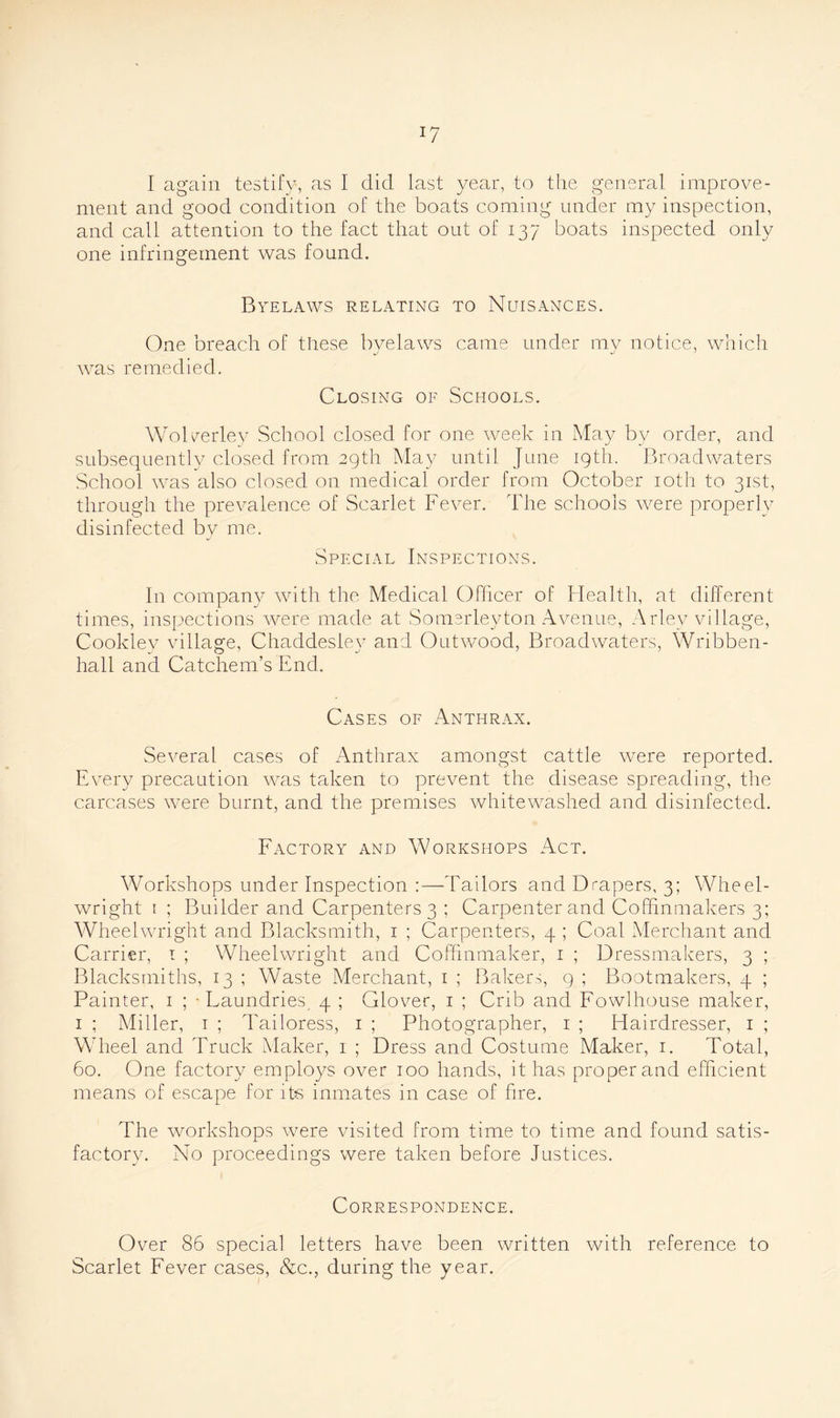 J7 I again testify, as I did last year, to the general improve- ment and good condition of the boats coming under my inspection, and call attention to the fact that out of 137 boats inspected only one infringement was found. Byelaws relating to Nuisances. One breach of these byelaws came under my notice, which was remedied. Closing of Schools. Wolverley School closed for one week in May by order, and subsequently closed from 29th May until June 19th. Broadwaters School was also closed on medical order from October 10th to 31st, through the prevalence of Scarlet Fever. The schools were properly disinfected by me. Special Inspections. In company with the Medical Officer of Idea 1th, at different times, inspections were made at Somerleyton Avenue, Arlev village, Cookley village, Chaddesiey and Outwood, Broadwaters, Wribben- hall and Catchem’s End. Cases of Anthrax. Several cases of Anthrax amongst cattle were reported. Every precaution was taken to prevent the disease spreading, the carcases were burnt, and the premises whitewashed and disinfected. Factory and Workshops Act. Workshops under Inspection :—Tailors and Drapers, 3; Wheel- wright 1 ; Builder and Carpenters 3 ; Carpenter and Coffinmakers 3; Wheelwright and Blacksmith, 1 ; Carpenters, 4 ; Coal Merchant and Carrier, 1 ; Wheelwright and Coffinmaker, 1 ; Dressmakers, 3 ; Blacksmiths, 13 ; Waste Merchant, 1 ; Bakers, 9 ; Bootmakers, 4 ; Painter, 1 ; - Laundries, 4 ; Glover, 1 ; Crib and Fowlhouse maker, 1 ; Miller, 1 ; d'ailoress, 1 ; Photographer, 1 ; Hairdresser, 1 ; Wheel and Truck Maker, 1 ; Dress and Costume Maker, 1. Total, 60. One factory employs over 100 hands, it has proper and efficient means of escape for its inmates in case of fire. The workshops were visited from time to time and found satis- factory. No proceedings were taken before Justices. Correspondence. Over 86 special letters have been written with reference to Scarlet Fever cases, &c., during the year.