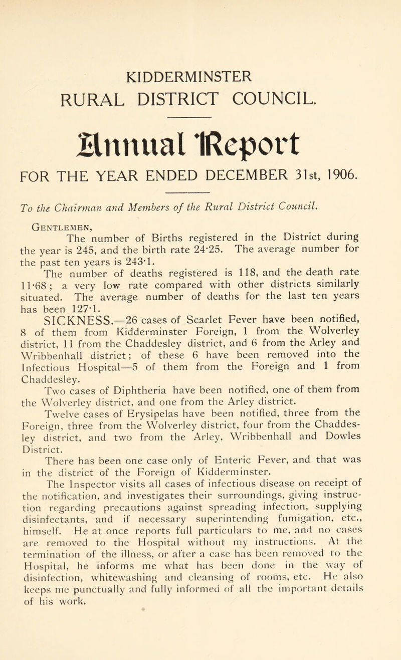 RURAL DISTRICT COUNCIL. Hnnual IReport FOR THE YEAR ENDED DECEMBER 31st, 1906. To the Chairman and Members of the Rural District Council. Gentlemen, The number of Births registered in the District during the year is 245, and the birth rate 24*25. The average number for the past ten years is 243*1. The number of deaths registered is 118, and the death rate 11*68; a very low rate compared with other districts similarly situated. The average number of deaths for the last ten years has been 127*1. SICKNESS.—26 cases of Scarlet Fever have been notified, 8 of them from Kidderminster Foreign, 1 from the Wolverley district, 11 from the Chaddesley district, and 6 from the Arley and Wribbenhall district; of these 6 have been removed into the Infectious Hospital—5 of them from the Foreign and 1 from Chaddesley. Two cases of Diphtheria have been notified, one of them from the Wolverley district, and one from the Arley district. Twelve cases of Erysipelas have been notified, three from the Foreign, three from the Wolverley district, four from the Chaddes- ley district, and two from the Arley, Wribbenhall and Dowles District. There has been one case only of Enteric Fever, and that was in the district of the Foreign of Kidderminster. The Inspector visits all cases of infectious disease on receipt of the notification, and investigates their surroundings, giving instruc- tion regarding precautions against spreading infection, supplying disinfectants, and if necessary superintending fumigation, etc., himself. He at once reports full particulars to me, and no cases are removed to the Hospital without my instructions. At the termination of the illness, or after a case has been removed to the Hospital, he informs me what has been done in the way of disinfection, whitewashing and cleansing of rooms, etc. He also keeps me punctually and fully informed of all the important details of his work.