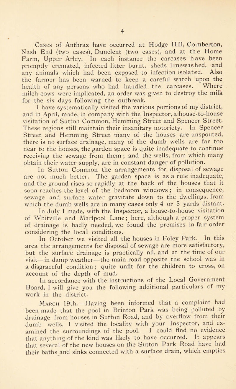 Cases of Anthrax have occurred at Hodge Hill, Comberton, Nash End (two cases), Dunclent (two cases), and at the Home Farm, Upper Arley. In each instance the carcases have been promptly cremated, infected litter burnt, sheds limewashed, and any animals which had been exposed to infection isolated. Also the farmer has been warned to keep a careful watch upon the health of any persons who had handled the carcases. Where milch cows were implicated, an order was given to destroy the milk for the six days following the outbreak. I have systematically visited the various portions of my district, and in April, made, in company with the Inspector, a;house-to-house visitation of Sutton Common, Hemming Street and Spencer Street. These regions still maintain their insanitary notoriety. In Spencer Street and Hemming Street many of the houses are unspouted, there is no surface drainage, many of the dumb wells are far too near to the houses, the garden space is quite inadequate to continue receiving the sewage from them ; and the wells, from which many obtain their water supply, are in constant danger of pollution. In Sutton Common the arrangements for disposal of sewage are not much better. The garden space is as a rule inadequate, and the ground rises so rapidly at the back of the houses that it soon reaches the level of the bedroom windows ; in consequence, sewage and surface water gravitate down to the dwellings, from which the dumb wells are in many cases only 4 or 5 yards distant. In July I made, with the Inspector, a house-to-house visitation of Whitville and Marlpool Lane; here, although a proper system of drainage is badly needed, we found the premises in fair order considering the local conditions. In October we visited all the houses in Foley Park. In this area the arrangements for disposal of sewage are more satisfactory, but the surface drainage is practically nil, and at the time of our visit—in damp weather—the main road opposite the school was in a disgraceful condition ; quite unfit for the children to cross, on account of the depth of mud. In accordance with the instructions of the Local Government Board, I will give you the following additional particulars of my work in the district. March 19th.—Having been informed that a complaint had been made that the pool in Brinton Park was being polluted by drainage from houses in Sutton Road, and by overflow from their dumb ' wells, I visited the locality with your Inspector, and ex- amined the surroundings of the pool. I could find no evidence that anything of the kind was likely to have occurred. It appears that several of the new houses on the Sutton Park Road have had their baths and sinks connected with a surface drain, which empties