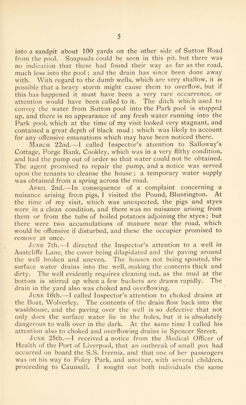 into a sandpit about 100 yards on the other side of Sutton Road from the pool. Soapsuds could be seen in this pit, but there was no indication that these had found their way as far as the road, much less into the pool; and the drain has since been done away with. With regard to the dumb wells, which are very shallow, it is possible that a heavy storm might cause them to overflow, but if this has happened it must have been a very rare occurrence, or attention would have been called to it. The ditch which used to convey the water from Sutton pool into the Park pool is stopped up, and there is no appearance of any fresh water running into the Park pool, which at the time of my visit looked very stagnant, and contained a great depth of black mud ; which was likely to account for any offensive emanations which may have been noticed there. March 22nd.—I called Inspector’s attention to Salloway’s Cottage, Forge Bank, Cookley, which was in a very filthy condition, and had the pump out of order so that water could not be obtained. The agent promised to repair the pump, and a notice was served upon the tenants to cleanse the house ; a temporary water supply was obtained from a spring across the road. April 2nd.—In consequence of a complaint concerning a nuisance arising from pigs, I visited the Pound, Bluntington. At the time of my visit, which was unexpected, the pigs and styes were in a clean condition, and there was no nuisance arising from them or from the tubs of boiled potatoes adjoining the styes; but there were two accumulations of manure near the road, which would be offensive if disturbed, and these the occupier promised to remove at once. June 7th.—I directed the Inspector’s attention to a well in Austcliffe Lane, the cover being dilapidated and the paving around the well broken and uneven. The houses not being spouted, the surface water drains into the well, making the contents thick and dirty. The well evidently requires cleaning out, as the mud at the bottom is stirred up when a few buckets are drawn rapidly. The drain in the yard also was choked and overflowing. June 16th.—I called Inspector’s attention to choked drains at the Boat, Wolverley. The contents of the drain flow back into the washhouse, and the paving over the well is so defective that not only does the surface water lie in the holes, but it is absolutely dangerous to walk over in the dark. At the same time I called his attention also to choked and overflowing drains in Spencer Street. June 25th.—I received a notice from the Medical Officer of Health of the Port of Liverpool, that an outbreak of small pox had occurred on board the S.S. Ivernia, and that one of her passengers was on his way to Foley Park, and another, with several children, proceeding to Caunsall. I sought out both individuals the same