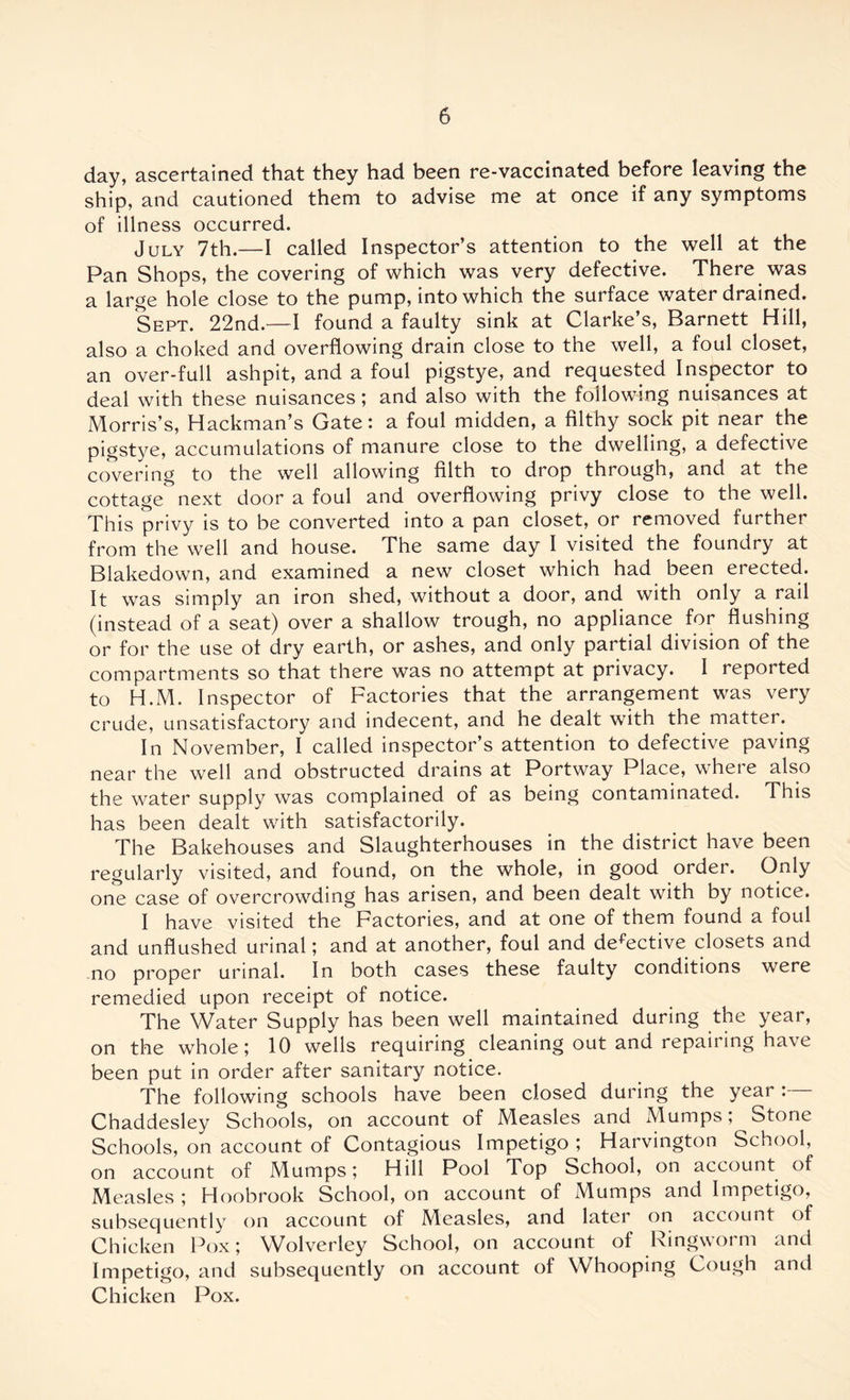 day, ascertained that they had been re-vaccinated before leaving the ship, and cautioned them to advise me at once if any symptoms of illness occurred. July 7th.—I called Inspector’s attention to the well at the Pan Shops, the covering of which was very defective. There was a large hole close to the pump, into which the surface water drained. Sept. 22nd.—I found a faulty sink at Clarke’s, Barnett Hill, also a choked and overflowing drain close to the well, a foul closet, an over-full ashpit, and a foul pigstye, and requested Inspector to deal with these nuisances; and also with the following nuisances at Morris’s, Hackman’s Gate: a foul midden, a filthy sock pit near the pigstye, accumulations of manure close to the dwelling, a defective covering to the well allowing filth to drop through, and at the cottage next door a foul and overflowing privy close to the well. This privy is to be converted into a pan closet, or removed further from the well and house. The same day I visited the foundry at Blakedown, and examined a new closet which had been erected. It was simply an iron shed, without a door, and with only a rail (instead of a seat) over a shallow trough, no appliance for flushing or for the use of dry earth, or ashes, and only partial division of the compartments so that there was no attempt at privacy. I reported to H.M. Inspector of Factories that the arrangement was very crude, unsatisfactory and indecent, and he dealt with the matter. In November, I called inspector’s attention to defective paving near the well and obstructed drains at Portway Place, where also the water supply was complained of as being contaminated. This has been dealt with satisfactorily. The Bakehouses and Slaughterhouses in the district have been regularly visited, and found, on the whole, in good order. Only one case of overcrowding has arisen, and been dealt with by notice. I have visited the Factories, and at one of them found a foul and unflushed urinal; and at another, foul and defective closets and no proper urinal. In both cases these faulty conditions were remedied upon receipt of notice. The Water Supply has been well maintained during the year, on the whole; 10 wells requiring cleaning out and repairing have been put in order after sanitary notice. The following schools have been dosed during the year:— Chaddesley Schools, on account of Measles and Mumps, Stone Schools, on account of Contagious Impetigo ; Harvington School, on account of Mumps; Hill Pool Top School, on account of Measles ; Hoobrook School, on account of Mumps and Impetigo, subsequently on account of Measles, and later on account of Chicken Pox; Wolverley School, on account of Ringworm and Impetigo, and subsequently on account of Whooping Cough and Chicken Pox.